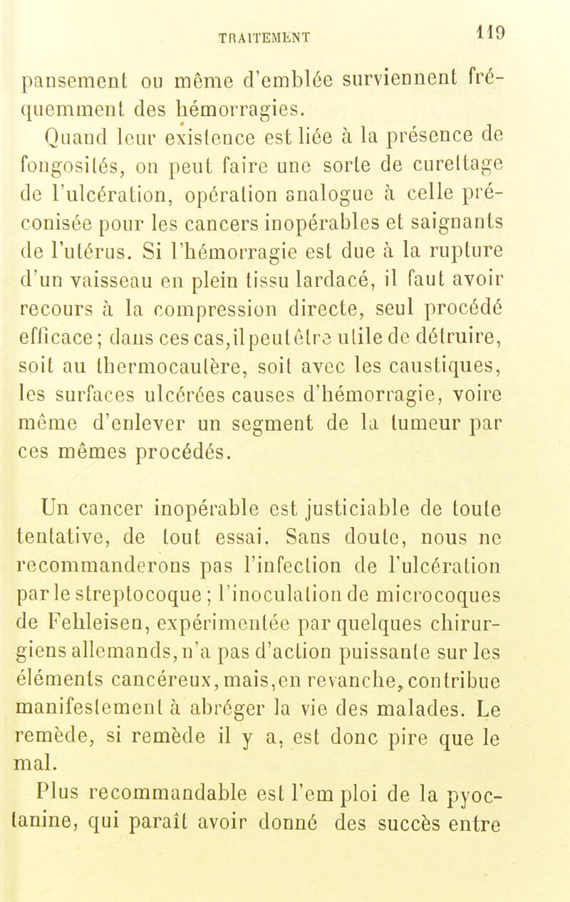 pansement ou même d'emblée surviennent fré- quemment des hémorragies. Quand leur existence est liée à la présence de fongosités, on peut faire une sorte de cureltage de l'ulcération, opération analogue cà celle pré- conisée pour les cancers inopérables et saignants de l'utérus. Si l'hémorragie est due à la rupture d'un vaisseau en plein tissu lardacé, il faut avoir recours à la compression directe, seul procédé efficace ; dans ces cas,il peut être utile de détruire, soit au thermocautère, soit avec les caustiques, les surfaces ulcérées causes d'hémorragie, voire même d'enlever un segment de la tumeur par ces mêmes procédés. Un cancer inopérable est justiciable de toute tentative, de tout essai. Sans doute, nous ne recommanderons pas l'infection de l'ulcération par le streptocoque ; l'inoculation de microcoques de Fehleisen, expérimentée par quelques chirur- giens allemands, n'a pas d'action puissante sur les éléments cancéreux, mais,en revanche^contribue manifestement à abréger la vie des malades. Le remède, si remède il y a, est donc pire que le mal. Plus recommandable est l'emploi de la pyoc- tanine, qui paraît avoir donné des succès entre