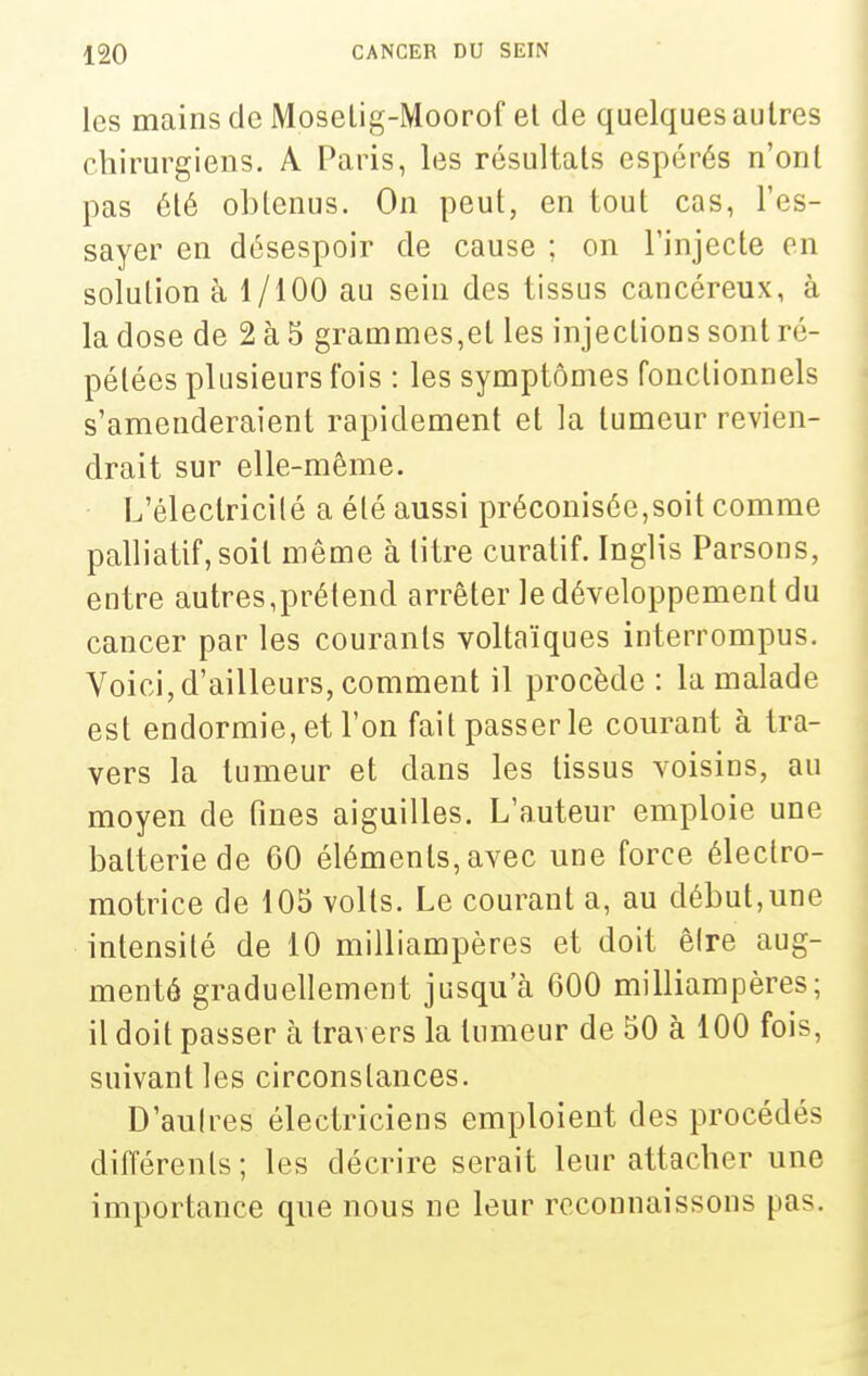 les mains de Moselig-Moorof el de quelques autres chirurgiens. A Paris, les résultats espérés n'ont pas été obtenus. On peut, en tout cas, l'es- sayer en désespoir de cause ; on l'injecte en solution à 1/100 au sein des tissus cancéreux, à la dose de 2 à 5 grammes,et les injections sont ré- pétées plusieurs fois : les symptômes fonctionnels s'amenderaient rapidement et la tumeur revien- drait sur elle-même. L'électricilé a été aussi préconisée,soit comme palliatif, soit même à titre curatif. Inglis Parsons, entre autres,prétend arrêter le développement du cancer par les courants voltaïques interrompus. Voici, d'ailleurs, comment il procède : la malade est endormie, et l'on fait passer le courant à tra- vers la tumeur et dans les tissus voisins, au moyen de fines aiguilles. L'auteur emploie une batterie de 60 éléments, avec une force électro- motrice de 105 volts. Le courant a, au début,une intensité de 10 milliampères et doit êire aug- menté graduellement jusqu'à 600 milliampères; il doit passer à travers la tumeur de 50 à 100 fois, suivant les circonstances. D'aulres électriciens emploient des procédés différents; les décrire serait leur attacher une importance que nous ne leur reconnaissons pas.