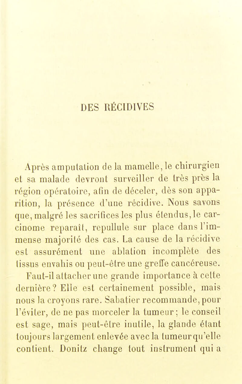 DES RÉCIDIVES Après ampulalion delà mamelle,le chirurgien et sa malade devront surveiller de très près la région opératoire, afin de déceler, dès son appa- rition, la présence d une récidive. Nous savons que, malgré les sacrifices les plus étendus, le car- cinome reparaît, repullule sur place dans l'im- mense majorité des cas. La cause de la récidive est assurément une ablation incomplète des tissus envahis ou peut-être une grelTe cancéreuse. Faut-il attacher une grande importance à cette dernière? Elle est certainement possible, mais nous la croyons rare. Sabatier recommande, pour l'éviter, de ne pas morceler la tumeur; le conseil est sage, mais peut-être inutile, la glande élant toujours largement enlevée avec la tumeur qu'elle contient. Donitz change tout instrument qui a