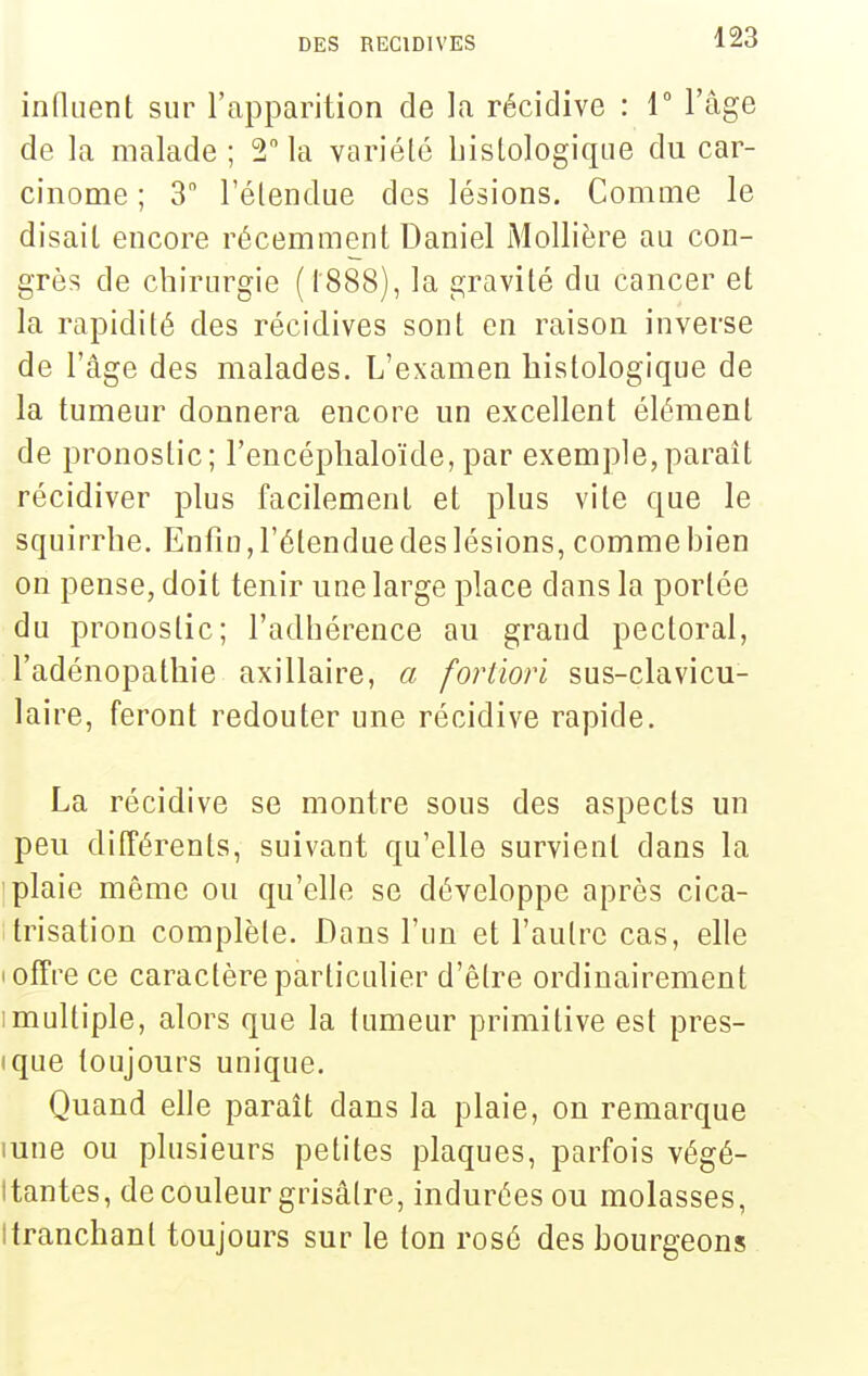 influent sur l'apparition de la récidive : T l'âge de la malade ; 2 la variété bistologiqiie du car- cinome ; 3 l'étendue des lésions. Comme le disait encore récemment Daniel iMollière au con- grès de chirurgie (t888), la gravité du cancer et la rapidité des récidives sont en raison inverse de l'âge des malades. L'examen bistologique de la tumeur donnera encore un excellent élément de pronostic; l'encéphaloïde, par exemple,paraît récidiver plus facilement et plus vite que le squirrhe. Enfin, l'étendue des lésions, comme bien on pense, doit tenir une large place dans la portée du pronostic; l'adbérence au grand pectoral, l'adénopatbie axillaire, a fortiori sus-clavicu- laire, feront redouter une récidive rapide. La récidive se montre sous des aspects un peu différents, suivant qu'elle survient dans la plaie même ou qu'elle se développe après cica- trisation complète. Dans l'un et l'autre cas, elle I offre ce caractère particulier d'être ordinairement Imultiple, alors que la tumeur primitive est pres- ique toujours unique. Quand elle paraît dans la plaie, on remarque lune ou plusieurs petites plaques, parfois végé- tantes, de couleur grisâtre, indurées ou molasses, Itranchant toujours sur le ton rosé des bourgeons