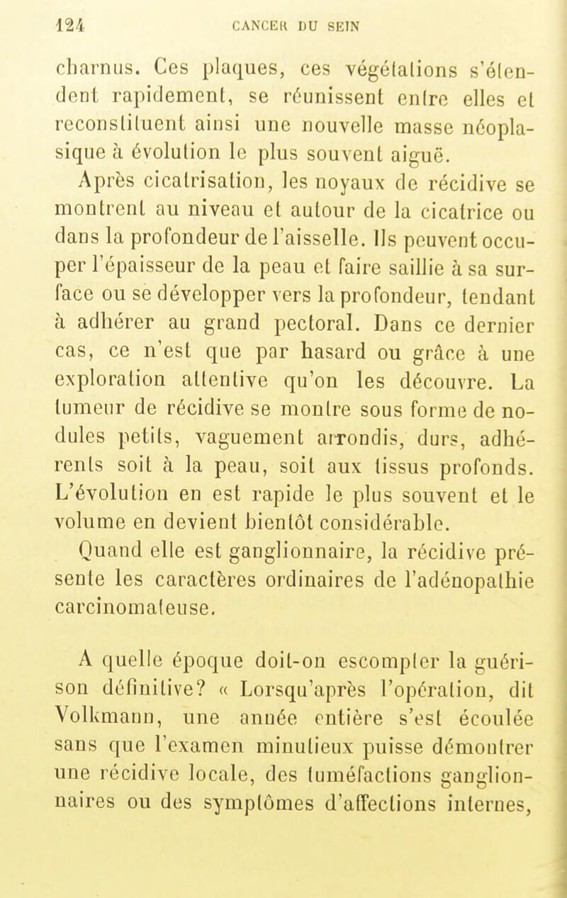 charnus. Ces plaques, ces végélalions s'élen- dont rapidement, se réunissent cniro elles el reconsliluent ainsi une nouvelle masse néopla- sique à évolution le plus souvent aiguë. Après cicatrisation, les noyaux de récidive se montrent au niveau et autour de la cicatrice ou dans la profondeur de l'aisselle. Ils peuvent occu- per l'épaisseur de la peau et faire saillie à sa sur- face ou se développer vers la profondeur, tendant à adhérer au grand pectoral. Dans ce dernier cas, ce n'est que par hasard ou grâce à une exploration attentive qu'on les découvre. La tumeur de récidive se montre sous forme de no- dules petits, vaguement arTondis, durs, adhé- rents soit à la peau, soit aux tissus profonds. L'évolution en est rapide le plus souvent et le volume en d evient bientôt considérable. Quand elle est ganglionnaire, la récidive pré- sente les caractères ordinaires de l'adénopathie carcinomafeuse. A quelle époque doit-on escompter la guéri- son définitive? « Lorsqu'après l'opération, dit Volkmanu, une année entière s'est écoulée sans que l'examen minutieux puisse démontrer une récidive locale, des tuméfactions ganglion- naires ou des symptômes d'affections internes,