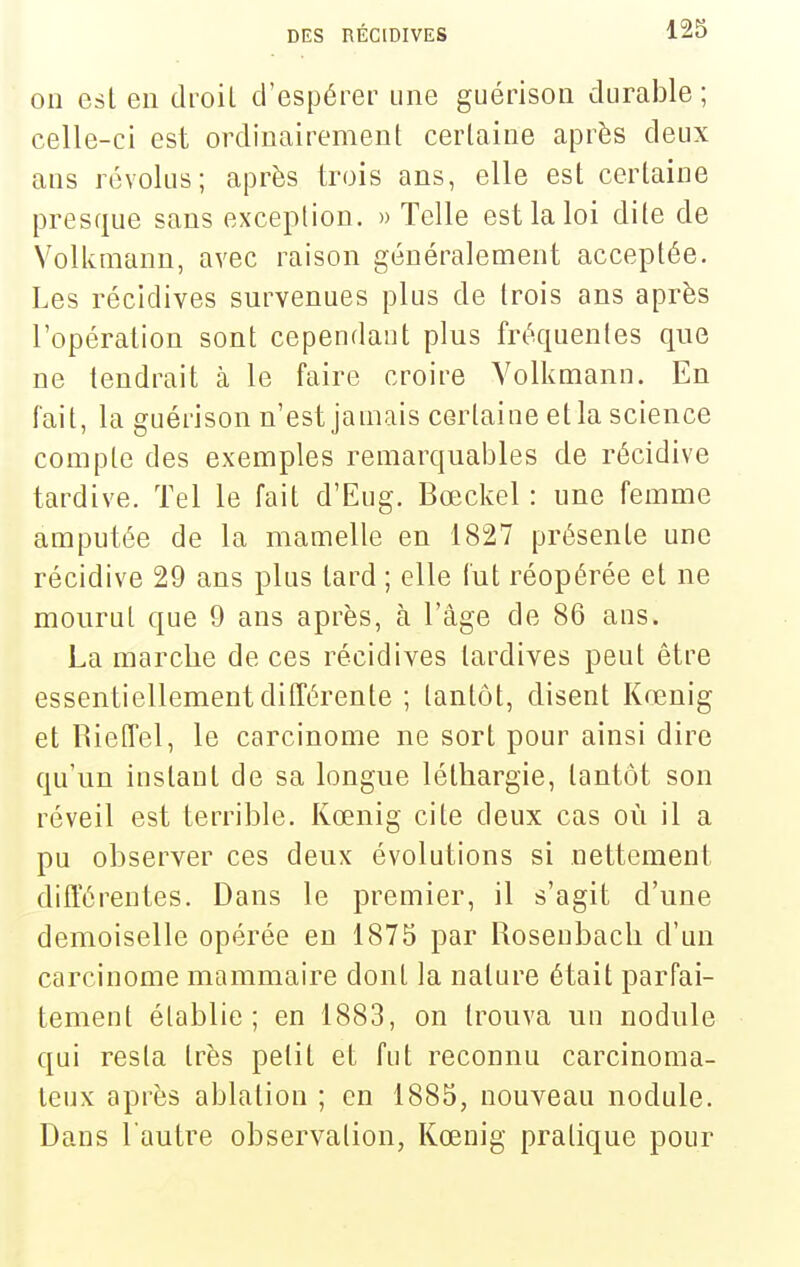 on esl en droil d'espérer une guérison durable ; celle-ci est ordinairement certaine après deux ans révolus; après trois ans, elle est certaine presque sans exception. » Telle est la loi dite de Vollvmann, avec raison généralement acceptée. Les récidives survenues plus de trois ans après l'opération sont cependant plus fréquentes que ne tendrait à le faire croire Volkmann. En fait, la guérison n'est jamais certaine et la science compte des exemples remarquables de récidive tardive. Tel le fait d'Eug. Bœckel : une femme amputée de la mamelle en 1827 présente une récidive 29 ans plus tard ; elle fut réopérée et ne mourut que 9 ans après, à l'âge de 86 ans. La marche de ces récidives tardives peut être essentiellement différente ; tantôt, disent Kœuig et RietTel, le carcinome ne sort pour ainsi dire qu'un instant de sa longue léthargie, tantôt son réveil est terrible. Kœnig cite deux cas où il a pu observer ces deux évolutions si nettement différentes. Dans le premier, il s'agit d'une demoiselle opérée en 1875 par Roseubach d'un carcinome mammaire dont la nature était parfai- tement établie; en 1883, on trouva un nodule qui resta très petit et fut reconnu carcinoma- leux après ablation ; en 1885, nouveau nodule. Dans l'autre observation, Kœuig pratique pour