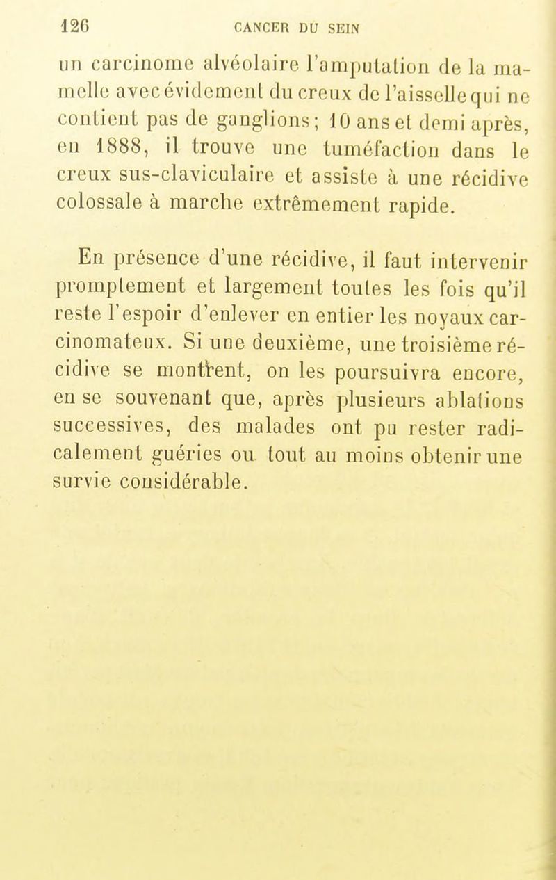 un carcinome alvéolaire l'amputation de la ma- melle avec évidement du creux de l'aisselle qui ne contient pas de ganglions ; 10 ans et demi après, eu 1888, il trouve une tuméfaction dans le creux sus-claviculaire et assiste à une récidive colossale à marche extrêmement rapide. En présence d'une récidive, il faut intervenir promplement et largement toutes les fois qu'il reste l'espoir d'enlever en entier les noyaux car- cinomateux. Si une deuxième, une troisième ré- cidive se montrent, on les poursuivra encore, en se souvenant que, après plusieurs ablations successives, des malades ont pu rester radi- calement guéries ou tout au moins obtenir une survie considérable.