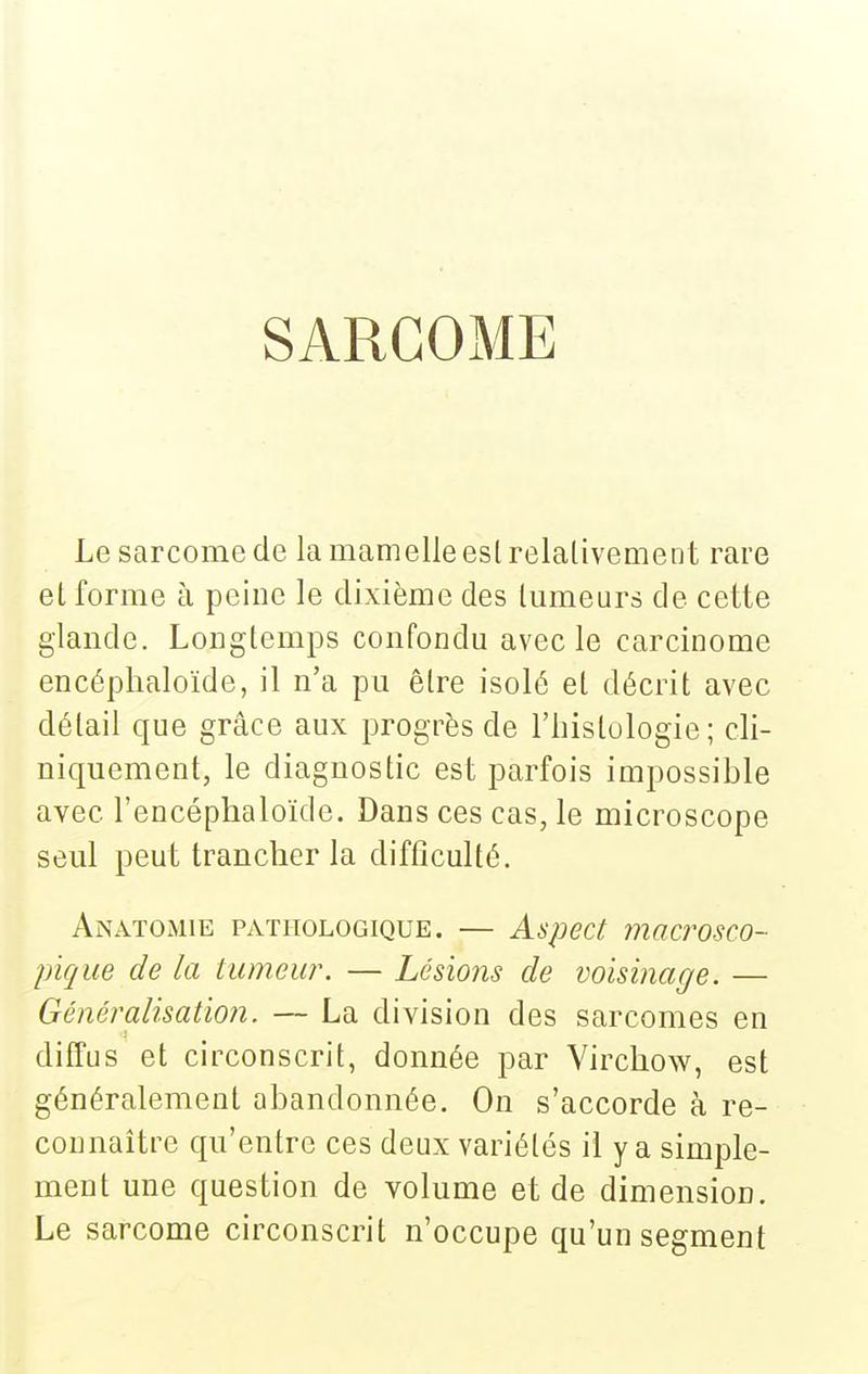 SARGOxME Le sarcome de la mamelle eslrelalivement rare et forme à peine le dixième des tumeurs de cette glande. Longtemps confondu avec le carcinome encéphaloïde, il n'a pu être isolé et décrit avec détail que grâce aux progrès de l'histologie; cli- niquement, le diagnostic est parfois impossible avec l'encéphaloïde. Dans ces cas, le microscope seul peut trancher la difficulté. Anatomie pathologique. — Aspect macrosco- pique de la tumeur. — Lésions de voisinage. — Généralisation. — La division des sarcomes en diffus et circonscrit, donnée par Virchow, est généralement abandonnée. On s'accorde à re- connaître qu'entre ces deux variétés il y a simple- ment une question de volume et de dimension. Le sarcome circonscrit n'occupe qu'un segment