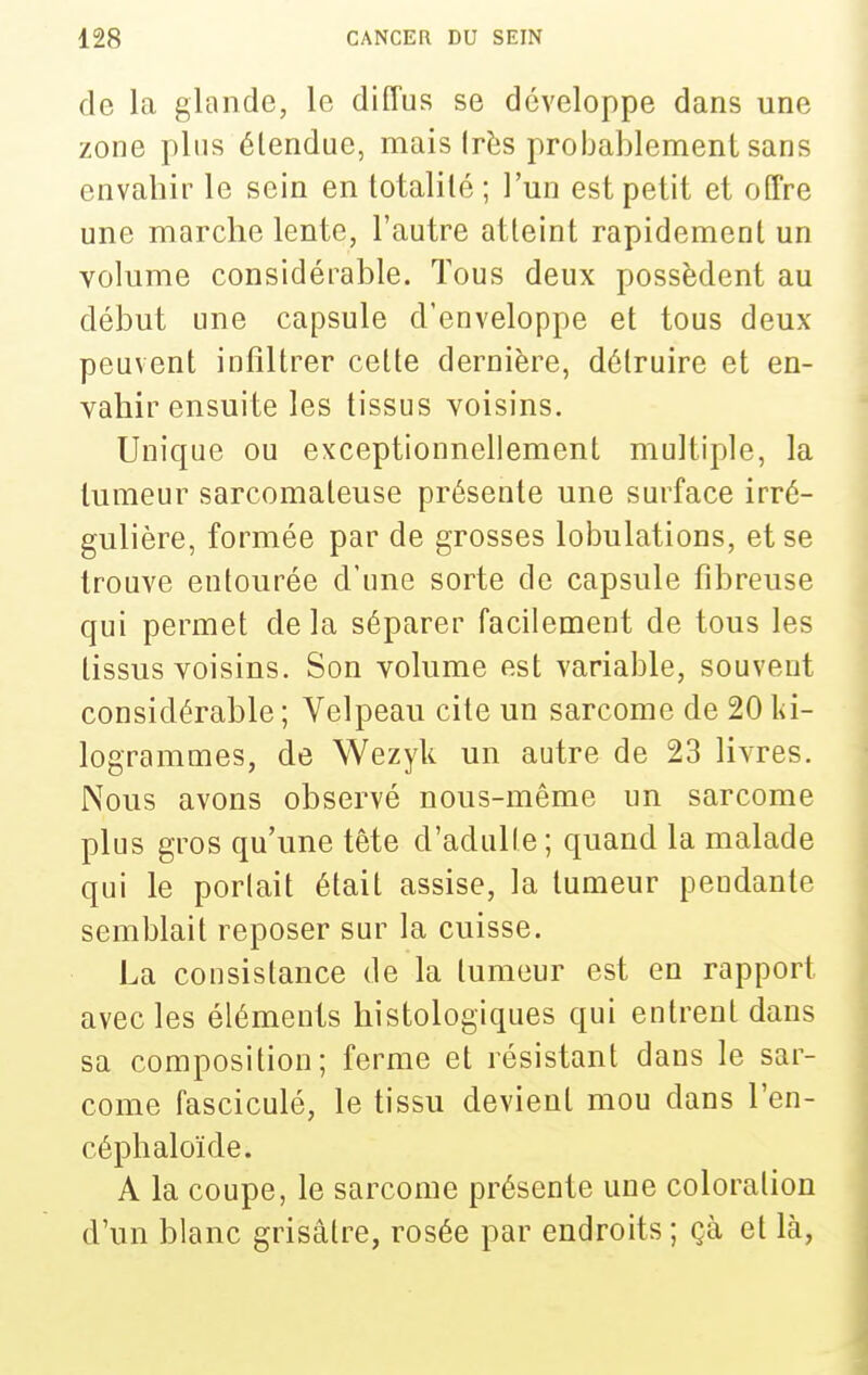 de la glande, le diffus se développe dans une zone pins étendue, mais Irès probablement sans envahir le sein en totalité ; l'un est petit et offre une marche lente, l'autre atteint rapidement un volume considérable. Tous deux possèdent au début une capsule d'enveloppe et tous deux peuvent infiltrer cette dernière, détruire et en- vahir ensuite les tissus voisins. Unique ou exceptionnellement multiple, la tumeur sarcomateuse présente une surface irré- gulière, formée par de grosses lobulations, et se trouve entourée d'une sorte de capsule fibreuse qui permet de la séparer facilement de tous les tissus voisins. Son volume est variable, souvent considérable ; Velpeau cite un sarcome de 20 ki- logrammes, de Wezyk un autre de 23 livres. Nous avons observé nous-même un sarcome plus gros qu'une tête d'adulte; quand la malade qui le portait était assise, la tumeur pendante semblait reposer sur la cuisse. La consistance de la tumeur est en rapport avec les éléments histologiques qui entrent dans sa composition; ferme et résistant dans le sar- come fasciculé, le tissu devient mou dans l'en- céphaloïde. A la coupe, le sarcome présente une coloration d'un blanc grisâtre, rosée par endroits ; çà et là,