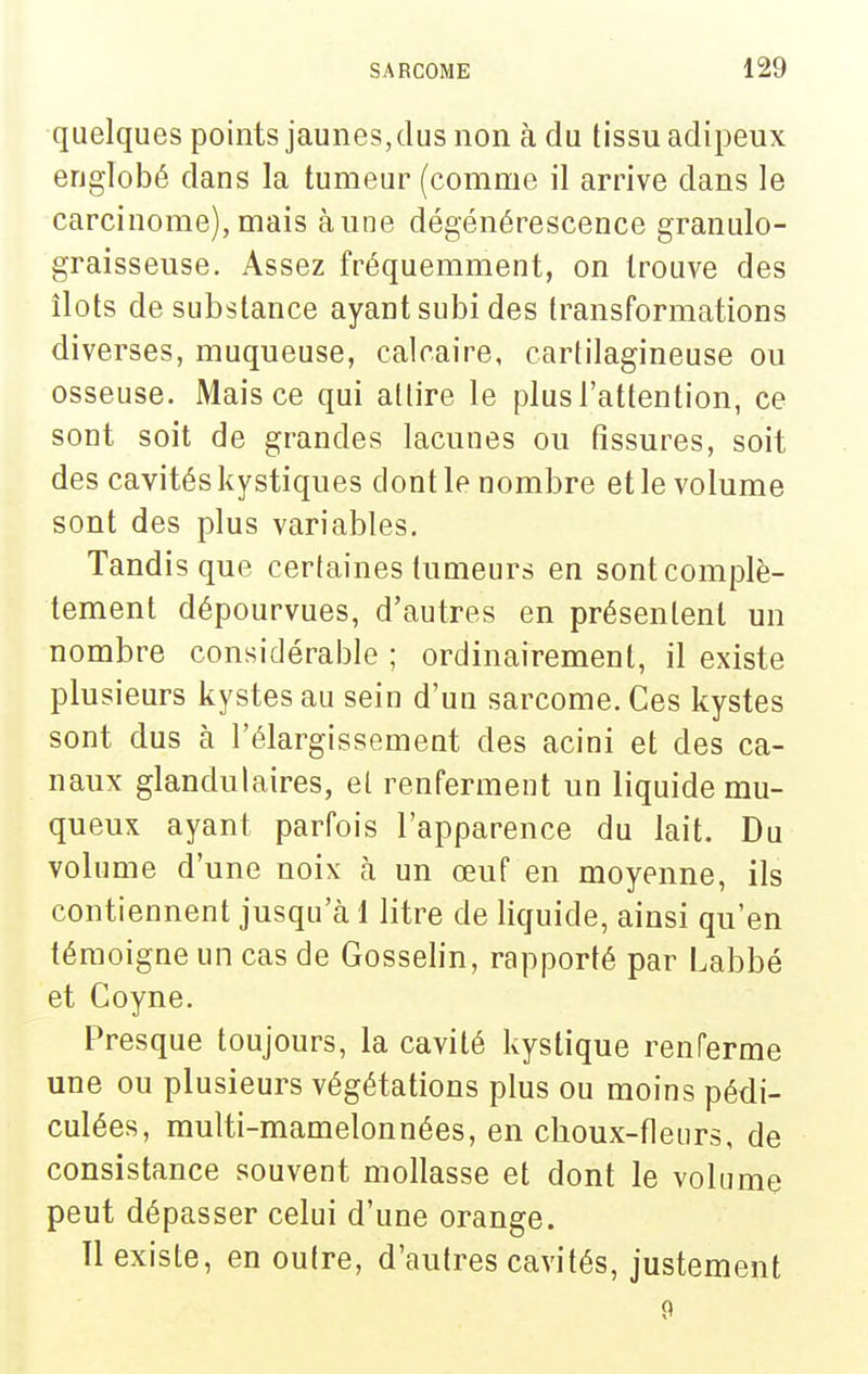 quelques points jaunes, dus non à du tissu adipeux englobé dans la tumeur (comme il arrive dans le carcinome), mais à une dégénérescence granulo- graisseuse. Assez fréquemment, on trouve des îlots de substance ayant subi des transformations diverses, muqueuse, calcaire, cartilagineuse ou osseuse. Mais ce qui attire le plus l'attention, ce sont soit de grandes lacunes ou fissures, soit des cavités kystiques dont le nombre et le volume sont des plus variables. Tandis que certaines tumeurs en sont complè- tement dépourvues, d'autres en présentent un nombre considérable ; ordinairement, il existe plusieurs kystes au sein d'un sarcome. Ces kystes sont dus à l'élargissement des acini et des ca- naux glandulaires, et renferment un liquide mu- queux ayant parfois l'apparence du lait. Du volume d'une noix à un œuf en moyenne, ils contiennent jusqu'à 1 litre de liquide, ainsi qu'en témoigne un cas de Gosselin, rapporté par Labbé et Coyne. Presque toujours, la cavité kystique renferme une ou plusieurs végétations plus ou moins pédi- culées, multi-mamelonnées, en choux-fleurs, de consistance souvent mollasse et dont le volume peut dépasser celui d'une orange. 11 existe, en outre, d'autres cavités, justement 9
