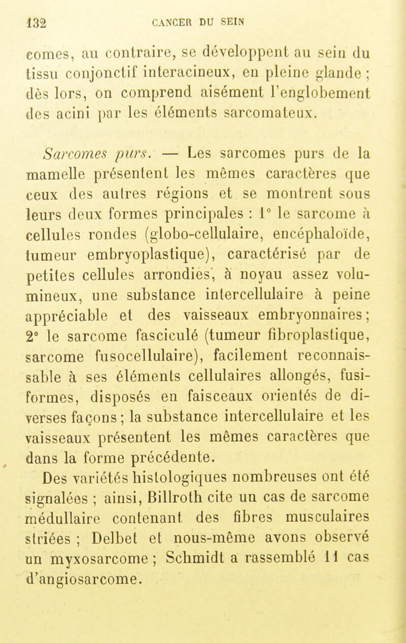eomes, au contraire, se développent au sein du tissu conjonctif intcracineux, en pleine glande; dès lors, on comprend aisément l'englobement des acini par les éléments sarcomateux. Sarcomes purs. — Les sarcomes purs de la mamelle présentent les mêmes caractères que ceux des autres régions et se montrent sous leurs deux formes principales : 1° le sarcome à cellules rondes (globo-cellulaire, encéphaloïde, tumeur embryoplastique), caractérisé par de petites cellules arrondies, à noyau assez volu- mineux, une substance intercellulaire à peine appréciable et des vaisseaux embryonnaires; 2° le sarcome fasciculé (tumeur fîbroplastique, sarcome fusocellulaire), facilement reconnais- sable à ses éléments cellulaires allongés, fusi- formes, disposés en faisceaux orientés de di- verses façons ; la substance intercellulaire et les vaisseaux présentent les mêmes caractères que dans la forme précédente. Des variétés liislologiques nombreuses ont été signalées ; ainsi, Billroth cite un cas de sarcome médullaire contenant des fibres musculaires striées ; Delbet et nous-même avons observé un myxosarcome ; Scbmidt a rassemblé 11 cas d'angiosarcome.