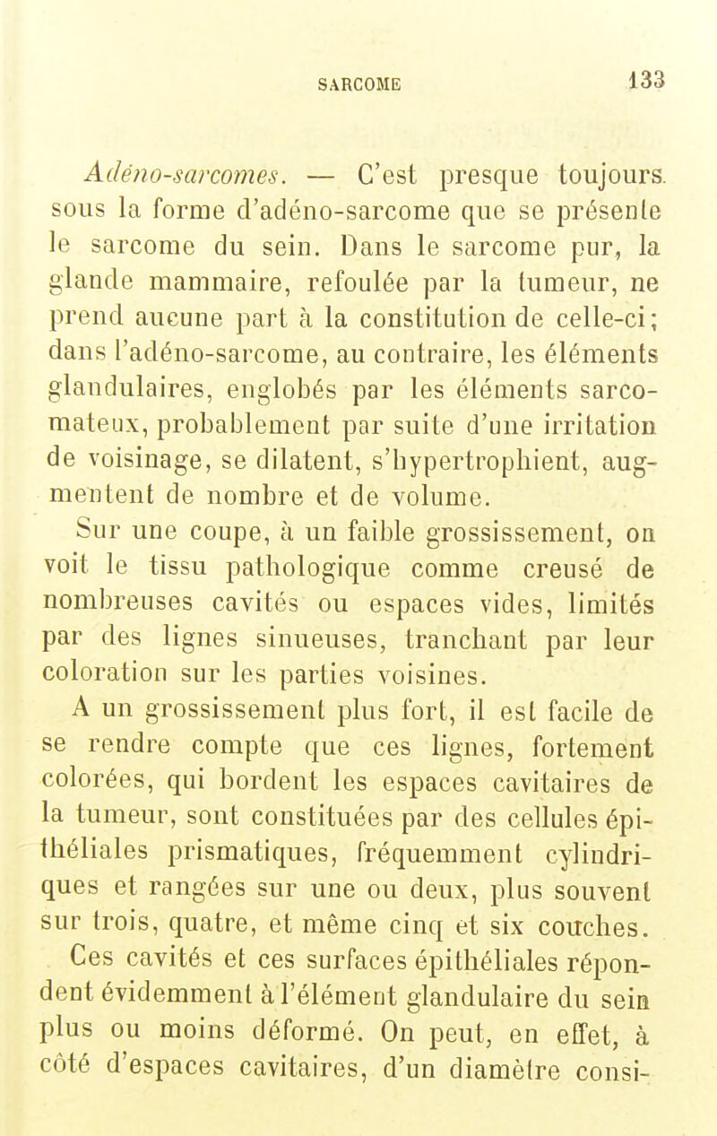 Adéno-sarcomes. — C'est presque toujours, sous la forme d'adéno-sarcome que se présenle le sarcome du sein. Dans le sarcome pur, la glande mammaire, refoulée par la lumeur, ne prend aucune part à la constitution de celle-ci ; dans l'adéno-sarcome, au contraire, les éléments glandulaires, englobés par les éléments sarco- mateux, probablement par suite d'une irritation de voisinage, se dilatent, s'bypertrophient, aug- mentent de nombre et de volume. Sur une coupe, à un faible grossissement, on voit le tissu pathologique comme creusé de nombreuses cavités ou espaces vides, limités par des lignes sinueuses, tranchant par leur coloration sur les parties voisines. A un grossissement plus fort, il est facile de se rendre compte que ces lignes, fortement colorées, qui bordent les espaces cavitaires de la tumeur, sont constituées par des cellules épi- théliales prismatiques, fréquemment cylindri- ques et rangées sur une ou deux, plus souvent sur trois, quatre, et même cinq et six couches. Ces cavités et ces surfaces épithéliales répon- dent évidemment à l'élément glandulaire du sein plus ou moins déformé. On peut, en effet, à côté d'espaces cavitaires, d'un diamètre consi-