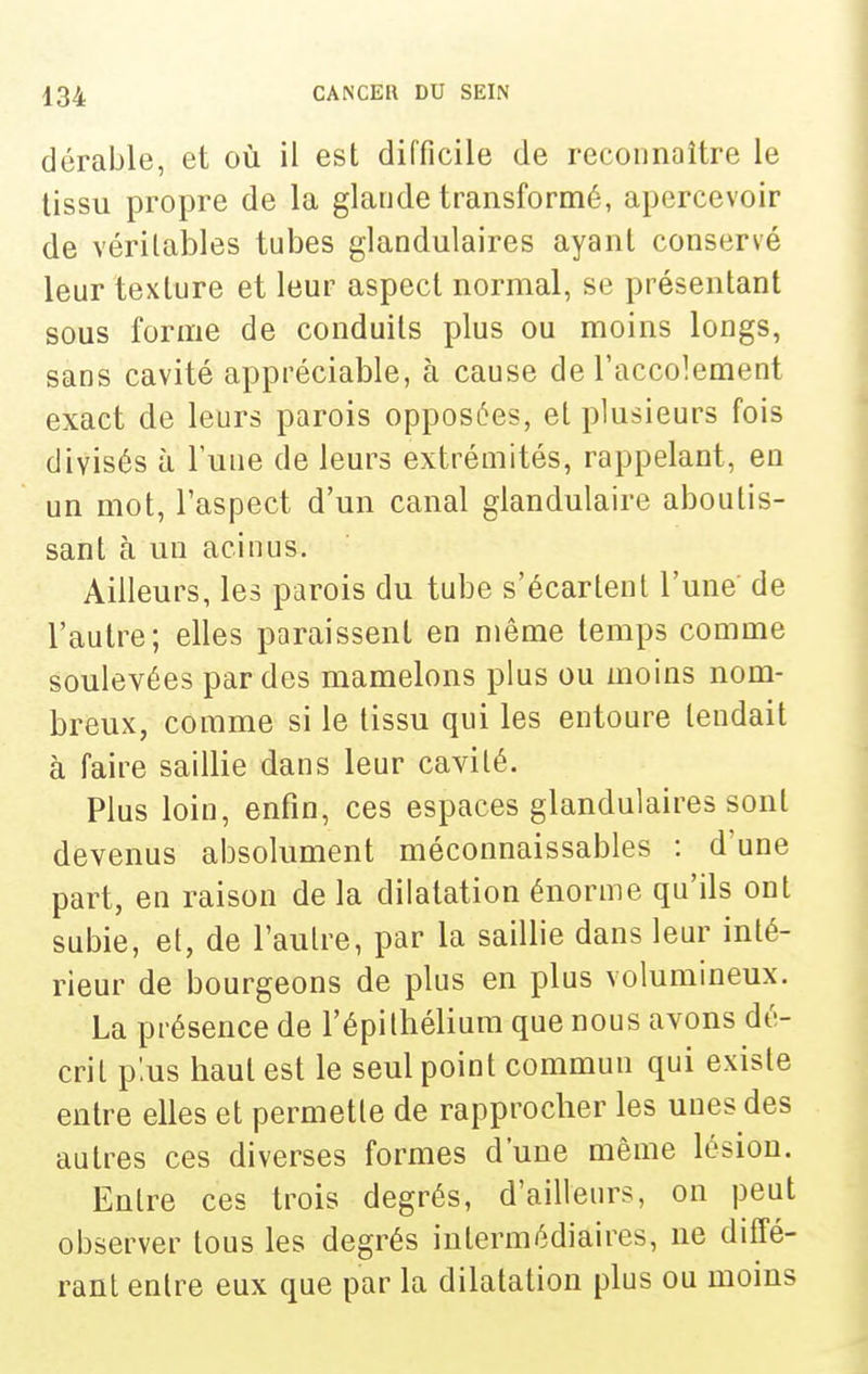 dérable, et où il est difficile de reconnaître le tissu propre de la glande transformé, apercevoir de véritables tubes glandulaires ayant conservé leur texture et leur aspect normal, se présentant sous forme de conduits plus ou moins longs, sans cavité appréciable, à cause de l'accolement exact de leurs parois opposées, et plusieurs fois divisés à l'une de leurs extrémités, rappelant, en un mot, l'aspect d'un canal glandulaire aboutis- sant à un acinus. Ailleurs, les parois du tube s'écartent l'une de l'autre; elles paraissent en même temps comme soulevées par des mamelons plus ou moins nom- breux, comme si le tissu qui les entoure tendait à faire saillie dans leur cavité. Plus loin, enfin, ces espaces glandulaires sont devenus absolument méconnaissables : d'une part, en raison de la dilatation énorme qu'ils ont subie, et, de l'autre, par la saillie dans leur inté- rieur de bourgeons de plus en plus volumineux. La présence de l'épiIhélium que nous avons dé- crit p'.us haut est le seul point commun qui existe entre elles et permette de rapprocher les unes des autres ces diverses formes d'une même lésion. Entre ces trois degrés, d'ailleurs, on peut observer tous les degrés intermédiaires, ne diffé- rant entre eux que par la dilatation plus ou moins