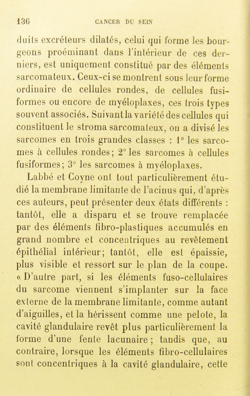 duils excréteurs dilatés, celui qui forme les bour- geons proéminant dans l'intérieur de ces der- niers, est uniquement constitué par des éléments sarcomateux. Ceux-ci se montrent sous leur forme ordinaire de cellules rondes, de cellules fusi- formes ou encore de myéloplaxes, ces trois types souvent associés. Suivantla variété des cellules qui constituent le stroma sarcomateux, on a divisé les sarcomes en trois grandes classes : \° les sarco- mes à cellules rondes ; 2° les sarcomes à cellules fusiformes; 3° les sarcomes à myéloplaxes. Labbé et Coyne ont tout particulièrement étu- dié la membrane limitante de l'acinus qui, d'après ces auteurs, peut présenter deux états différents : tantôt, elle a disparu et se trouve remplacée par des éléments fîbro-plastiques accumulés en grand nombre et concentriques au revêtement épithélial intérieur; tantôt, elle est épaissie, plus visible et ressort sur le plan de la coupe. « D'autre part, si les éléments fuso-cellulaires du sarcome viennent s'implanter sur la face externe de la membrane limitante, comme autant d'aiguilles, et la hérissent comme une pelote, la cavité glandulaire revêt plus particulièrement la forme d'une fente lacunaire ; tandis que, au contraire, lorsque les éléments fîbro-cellulaires sont concentriques à la cavité glandulaire, cette