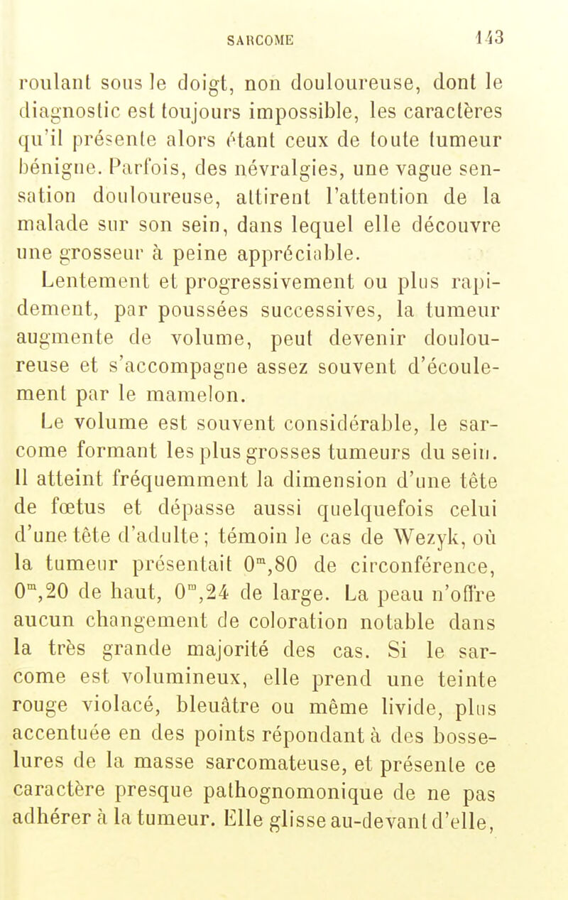 roulant sous le doigt, non douloureuse, dont le diagnostic est toujours impossible, les caractères qu'il présente alors (^tant ceux de toute tumeur bénigne. Parfois, des névralgies, une vague sen- sation douloureuse, attirent l'attention de la malade sur son sein, dans lequel elle découvre une grosseur à peine appréciable. Lentement et progressivement ou plus rapi- dement, par poussées successives, la tumeur augmente de volume, peut devenir doulou- reuse et s'accompagne assez souvent d'écoule- ment par le mamelon. Le volume est souvent considérable, le sar- come formant les plus grosses tumeurs du sein. 11 atteint fréquemment la dimension d'une tête de fœtus et dépasse aussi quelquefois celui d'une tête d'adulte; témoin le cas de Wezyk, où la tumeur présentait 0',80 de circonférence, 0-^,20 de haut, 0',24 de large. La peau n'oflre aucun changement de coloration notable dans la très grande majorité des cas. Si le sar- come est volumineux, elle prend une teinte rouge violacé, bleuâtre ou même livide, plus accentuée en des points répondant à des bosse- lures de la masse sarcomateuse, et présente ce caractère presque pathognomonique de ne pas adhérera la tumeur. Elle glisse au-devant d'elle,