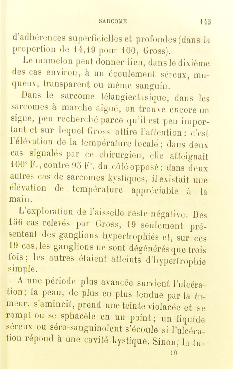 d'adhérences superficielles et profondes (dans la proporlion de 14,19 pour 100, Gross). Le mamelon peut donner lieu, dans le dixième des cas environ, à un écoulement séreux, mu- queux, transparent ou même sanguin. Dans le sarcome télangiectasique, dans les sarcomes à marche aiguë, on trouve encore un signe, peu recherché parce qu'il est peu impor- tant et sur lequel Gross attire l'attention: c'est l'élévation de la température locale; dans deux cas signalés par ce chirurgien, elle atteignait 100 F., contre 95 F, du côté opposé; dans deux aulres cas de sarcomes kystiques, il existait une élévation de température appréciahle à la main. L'exploration de l'aisselle reste négative. Des 156 cas relevés par Gross, 19 seulement pré- sentent des ganglions hypertrophiés et, sur ces 19 cas, les ganglions ne sont dégénérés que trois fois ; les autres étaient atteints d'hypertrophie simple. ^ A une période plus avancée survient l'ulcéra- tion; la peau, de plus en plus tendue par la fu- meur, s'amincit, prend une teinte violacée et se rompt ou se sphacèle en un point; un liquide séreux ou séro-sanguinolent s'écoule si l'ulcéra- lion répond à une cavité kystique. Sinon, la (u- 10