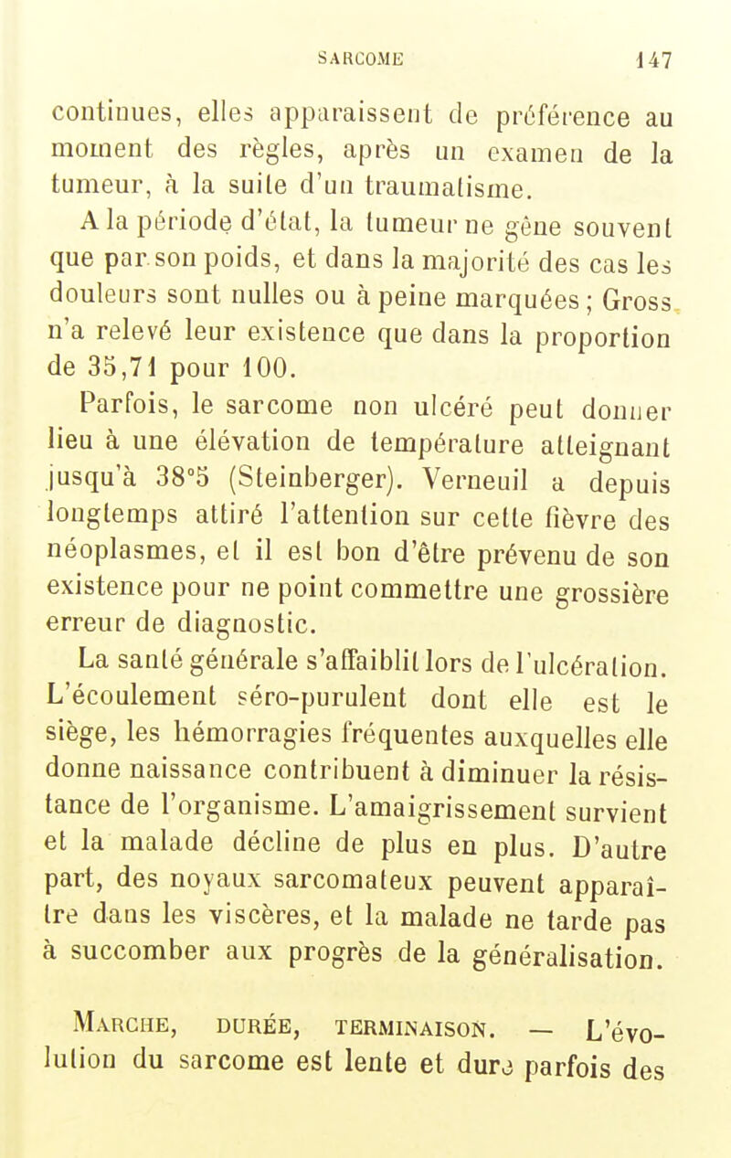 contioues, elles apparaissent de préférence au moment des règles, après un examen de la tumeur, à la suile d'un traumatisme. A la période d'élat, la tumeur ne gêne souvent que par son poids, et dans la majorité des cas les douleurs sont nulles ou à peine marquées ; Gross. n'a relevé leur existence que dans la proportion de 35,71 pour 100. Parfois, le sarcome non ulcéré peut donner lieu à une élévation de température atteignant jusqu'à 38^ (Steinberger). Verneuil a depuis longtemps attiré l'attention sur cette fièvre des néoplasmes, et il est bon d'être prévenu de son existence pour ne point commettre une grossière erreur de diagnostic. La santé générale s'affaiblit lors de l'ulcération. L'écoulement séro-puruleut dont elle est le siège, les hémorragies fréquentes auxquelles elle donne naissance contribuent à diminuer la résis- tance de l'organisme. L'amaigrissement survient et la malade décline de plus en plus. D'autre part, des noyaux sarcomateux peuvent apparaî- tre dans les viscères, et la malade ne tarde pas à succomber aux progrès de la généralisation. Marche, durée, terminaison. — L'évo- lution du sarcome est lente et dura parfois des
