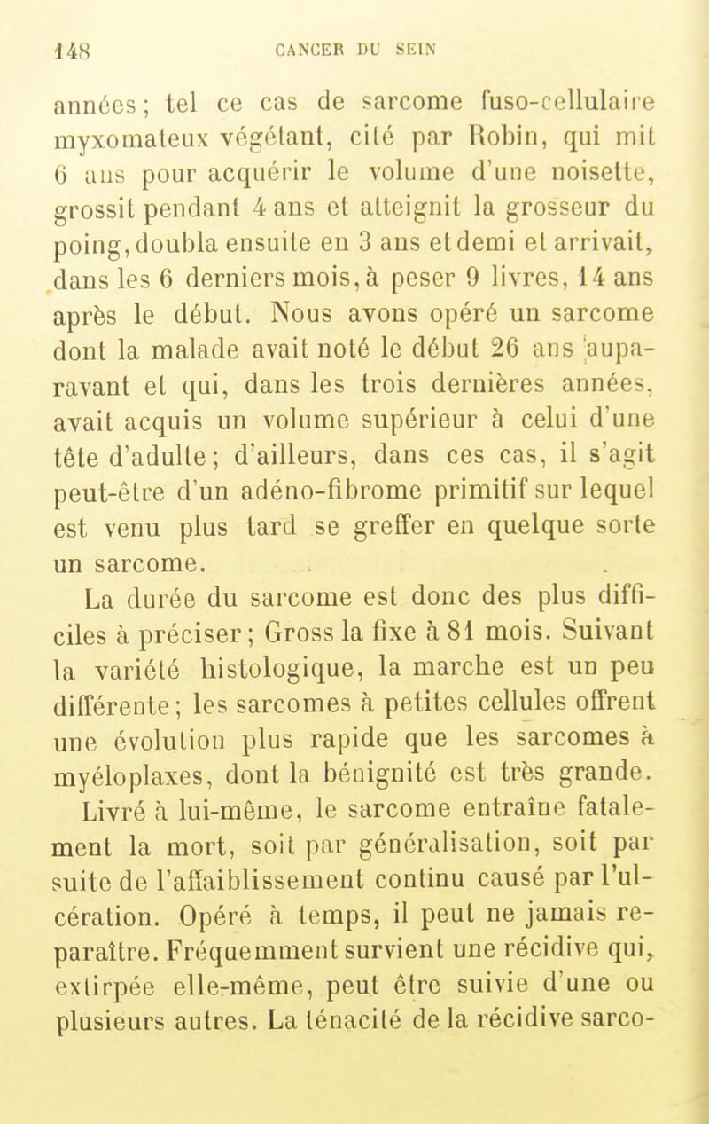 années; tel ce cas de ?arcome fuso-cellulaire myxomaleux végétant, ci lé par Robin, qui mit 6 ans pour acquérir le volume d'une noisette, grossit pendant 4 ans et atteignit la grosseur du poing, doubla ensuite en 3 ans et demi et arrivait, dans les 6 derniers mois, à peser 9 livres, 14 ans après le début. Nous avons opéré un sarcome dont la malade avait noté le début 26 ans aupa- ravant et qui, dans les trois dernières années, avait acquis un volume supérieur à celui d'une tête d'adulte ; d'ailleurs, dans ces cas, il s'agit peut-être d'un adéno-fibrome primitif sur lequel est venu plus tard se greffer en quelque sorte un sarcome. La durée du sarcome est donc des plus diffi- ciles à préciser ; Gross la fixe à 81 mois. Suivant la variété histologique, la marche est un peu différente; les sarcomes à petites cellules offrent une évolution plus rapide que les sarcomes à myéloplaxes, dont la bénignité est très grande. Livré h lui-même, le sarcome entraîne fatale- ment la mort, soit par généralisation, soit par suite de l'affaiblissement continu causé par l'ul- cération. Opéré à temps, il peut ne jamais re- paraître. Fréquemment survient une récidive qui, extirpée elle-même, peut être suivie d'une ou plusieurs autres. La ténacité de la récidive sarco-