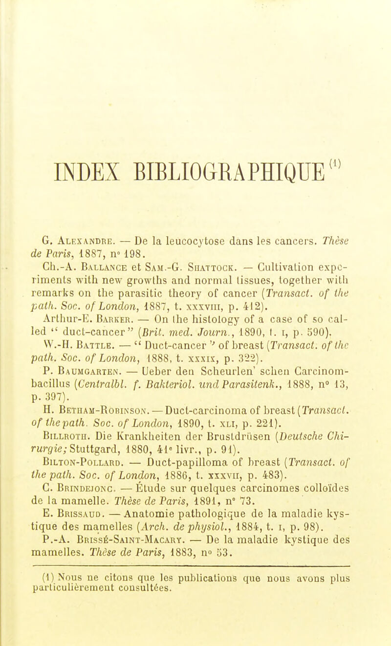 INDEX BIBLIOGRAPHIQUE' G. Alexandre. — De la leucocytose dans les cancers. Thèse de Paris, 1887, n» 198. Ch.-A. Ballance et SAir.-G. Siiattock. — Gultivation expc- liments with new growths and normal lissues, together witli remarks on the parasitic theory of cancer {Tramact. of the path. Soc. of Lonclon, 1887, t. xxsvni, p. 412). Arthur-E. Barker. — On Ihe hislology of a case of so cal- led  duct-cancer [Brit. med. Journ., 1890, I. i, p. 590). W.-H. Battle. —  Duct-cancer '■' of breast [Transact. of Ihc path. Soc. of Lonclon, 1888, t. xsxix, p. 322). P. Baumgarten. — Ueber den Scheurlen' sclien Garcinoni- bacillus {Centralbl. f. BaJdenol. undParasitenk., 1888, n» 13, p. 397). H. Betham-Robinson. — Duct-carcinoma of breast (Transact. of the path. Soc. of Lonclon, 1890, t. xli, p. 221). BiLLROTH. Die Krankheiten der BrusLdrûsen [Deutsche CAi- rwrgie; Stuttgard, 1880, 4Mivr., p. 91). BiLTON-PoLLARD. — Duct-paplUoma of breast [Transact. of the path. Soc. of London, 1886, t. xxxvn, p. 483). G. Brindejonc. —Étude sur quelques carcinomes colloïdes de la mamelle. Thèse de Paris, 1891, n° 73. E. Brissaud. —Anatomie pathologique de la maladie kys- tique des mamelles (Arch. de physioL, 1884, t. i, p. 98). P.-A. Brissé-Saint-Macary. — De la maladie kystique des mamelles. Thèse de Paris, 1883, n» 53. (1) Nous ne citons que les publications que nous avons plus particulièrement consultées.