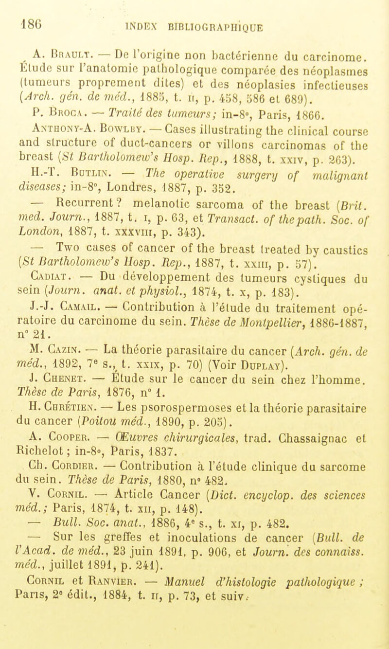 A. Rrault. — De l'origine non bactérienne du carcinome. Elude sur l'anatomie pathologique comparée des néoplasmes (lumeurs proprement dites) et des néoplasies infectieuses {Arch. gén. de méd., 1885, t. ii, p. 458, 586 et 689). P. Broca. — Traité des tumeurs; in-8°, Paris, 1866. Anthony-A. Bowlby. — Cases illuslrating the clinical course and structure of duct-cancers or villons carcinomas of the breast {St Bartholomew's Hosp. Rep., 1888, t. xxiv, p. 263). H.-ï. BuTLix. — The operative surgery of malignant diseases; hi-S, Londres, 1887, p. 332. — Récurrent? melanolic sarcoma of the breast [Brit. med. Journ., 1887, t. i, p. 63, et Transact. of thepath. Soc. of London, 1887, t. xxxviii, p. 343). — Two cases of cancer of the breast Ireated by caustics [St Bartholomew's Hosp. Rep., 1887, t. xxiii, p. 57). Cadiat. — Du développement des tumeurs cystiques du sein [Journ. anat. et physiol., 1874, t. x, p. 183). J.-J. Camail. — Contribution à l'élude du traitement opé- ratoire du carcinome du sein. Thèse de Montpellier, 1886-1887, n 21. M. Cazin. — La théorie parasitaire du cancer [Arch. gén. de méd., 1892, 7« s.,_ t. xxix, p. 70) (Voir Ddplay). J. Chenet. — Étude sur le cancer du sein chez l'homme. Thèse de Paris, 1876, n 1, H. Chrétien. — Les psorospermoses et la théorie parasitaire du cancer [Poitou méd., 1890, p. 205). A. CoopER. — Œuvres chirurgicales, trad. Chassaignac et Richelot; in-8», Paris, 1837. Ch. CoRDiER. — Contribution à l'étude clinique du sarcome du sein. Thèse de Paris, 1880, n° 482. V. CoRNiL. — Article Cancer [Dict. encyclop. des sciences méd.; Paris, 1874, t. xii, p. 148). — Bull. Soc. anat., 1886, 4« s., t. xi, p. 482. — Sur les greffes et inoculations de cancer [Bull, de l'Acad. de méd., 23 juin 1891, p. 906, et Journ. des connaiss. méd., juillet 1891, p. 241). CoRNiL et Ranvier. — Manuel d'histologie pathologique ; Pans, 2° édit., 1884, t. ir, p. 73, et suiv.-