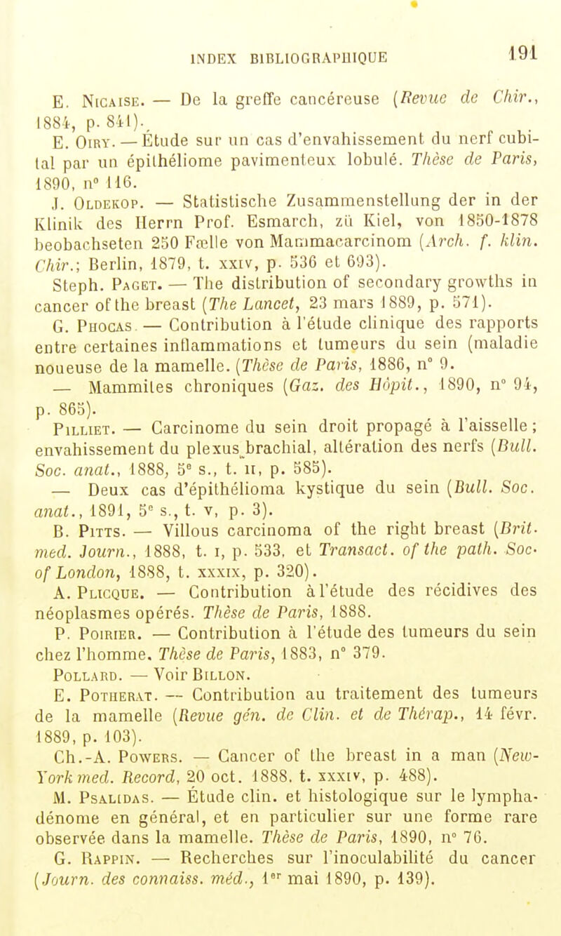 E. NiCAisE. — De la greffe cancéreuse {Revue de Chir., 1884, p. 8il)._ E_ OiRY. — Étude sur un cas d'envahissement du nerf cubi- tal par un épilhéliome pavimenteux lobulé. Thèse de Paris, 1890, n» 116. J. Oldekop. — Statistische Zusammenstellung der in der Klinik des Ilerrn Prof. Esraarch, zii Kiel, von 1850-1878 beobachseten 250 Fœlle von Manimacarcinom [Arch. f. klin. Chir.; Berlin, 1879, t. xxiv, p. 536 et 693). Steph. Paget. — Tlie distribution of secondary growtlis in cancer of the breast (T/ie Lancet, 23 mars 1889, p. 571). G. Phocas — Contribution à letude clinique des rapports entre certaines inflammations et tumeurs du sein (maladie noueuse de la mamelle. {Thèse de Paris, 1886, n° 9. — Mammiles chroniques {Gaz. des Hôpit., 1890, n° 94, p. 865). PiLLiET. — Carcinome du sein droit propagé Èi l'aisselle ; envahissement du plexus^brachial, altération des nerfs {Bull. Soc. anat., 1888, 5^ s., t.'n, p. 585). — Deux cas d'épithélioma kystique du sein {Bull. Soc. anat., 1891, 5 s., t. v, p. 3). B. PiTTS. — Villous carcinoma of the right breast {Brit- med. Journ., 1888, t. i, p. 533, et Transact. of the path. Soc- ofLondon, 1888, t. xxxix, p. 320). A. Plicque. — Contribution à l'étude des récidives des néoplasmes opérés. Thèse de Paris, 1888. P. Poirier. — Contribution à l'étude des tumeurs du sein chez l'homme. Thèse de Paris, 1883, n° 379. POLLARD. — VoirBiLLON. E. PoTiiERAT. — Contribution au traitement des tumeurs de la mamelle {Revue ge'n. de Clin, et de Thérap., 14 févr. 1889, p. 103). Ch.-A. PowERS. — Cancer of the breast in a man {New- Yorkmed. Record, 20 oct. 1888. t. xxxiv, p. 488). M. PsAUDAS. — Étude clin, et histologique sur le lympha- dénome en général, et en particulier sur une forme rare observée dans la mamelle. Thèse de Paris, 1890, n° 76. G. Rappin. — Recherches sur l'inoculabihté du cancer {Journ. des connaiss. méd-, 1 mai 1890, p. 139).