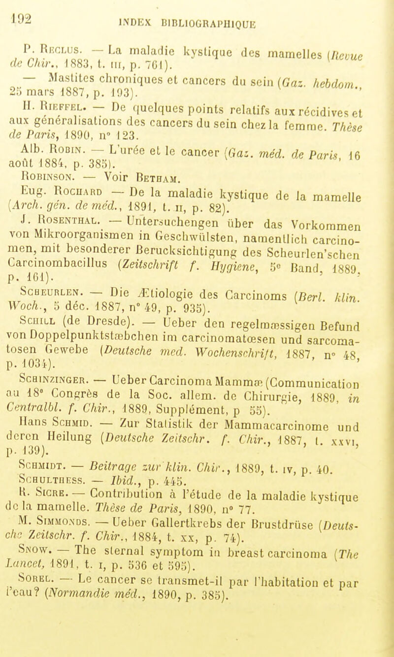 P. Reglus. - La maladie kystique des mamelles (Revue de Chir., 1883, t. m, p. 701). — Maslites chroniques et cancers du sein (Gaz. hebdom 23 mars 1887, p. 103). ^ neoaom., II. RiEFFEL. — De quelques points relatifs aux récidives et aux généralisations des cancers du sein chez la femme Thèse de Paris, 1800, n° 123. Alb. Robin. - L'urée el le cancer {Gaz. méd. de Paris. 16 août 1884, p. 385). Robinson. — Voir Betham. Eug. Rocuard - De la maladie kystique de la mamelle [Arch.gen. demed., 1891, t. ii, p. 82), J. Rosenthal. — Unter^uchengen ûber das Vorkommen von Mikroorganismen in Geschwulsten, namenllich carcino- men, mit besonderer Berucksichtigung des Scheurlen'schen Carcinombacillus [Zeitschrift f. Hygiène, 5« Band 1889 p. 101). ' ScHEURLEN. — Die ^tiologie des Garcinoms [Berl hUn Woch., 5 déc. 1887, n° 49, p. 935). Scuill (de Dresde). — Ueber den regelma^ssigen Befund von DoppelpunktstfBbchen im carcinomatœsen und sarcoma- tosen Gewebe (Deutsche mcd. Wochensnhrift, 1887 n» 48 p. 1031). . to, ScaiNziNGER. — Ueber CarcinomaMammœ (Communication nu 18» Congrès de la Soc. allem. de Chirurgie, 1889 in Centralbl. f. Chir., 1889, Supplément, p 55). Hans ScHMiD. — Zur Stalistik der Mammacarcinome und dcrcn Heilung {Deutsche Zeitschr. f. Chir., 1887, l xxvi p. 139). ' ■ ' ScHMiDT. — Beitragc zur klin. Chir., 1889, t. iv, p. 40. SCHULTHESS. — Ibid., p. 445. H. SiGRE. — Contribution à l'étude de la maladie kystique de la mamelle. Thèse de Paris, 1890, n» 77. M. SiMMo.NDs. — Ueber Gallertkrebs der Brustdrùse (Deuts- che Zeitschr. f. Chir., 1884, t. xx, p. 74). Snow. — The sternal symptom iu breast carcinoma IThe I.ancet, 1891, t. i, p. 536 et 593). SoREL. — Le cancer se transmet-il par l'habitation et par i'cau? {Normandie méd., 1890, p. 385).