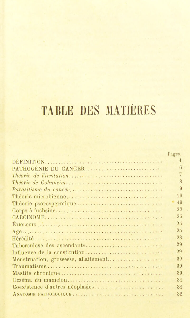 TABLE DES MATIÈRES Pages. DÉFINITION 1 PATHOGÉNIE DU CANCER 6 Théorie de l'irritation ^ Théorie de Cohnheim 8 Parasitisme du cancer • • • • 9 Théorie microbienne 16 Théorie psorospermir|ue 19 Corps à fuchsine 22 CARCINOME •• 23 Étiologie 25 Age... ; 25 Hérédité • 28 Tuberculose des asceDdaut? 29 InQuence de la constitution 29 Menstruation, grossesse, allaitement 30 Traumatisme 30 Mastite chronique 30 Eczéma du mamelon 31 Coexistence d'autres néoplasies 31 AnATOMIK. PATHOLOGIQUE 32