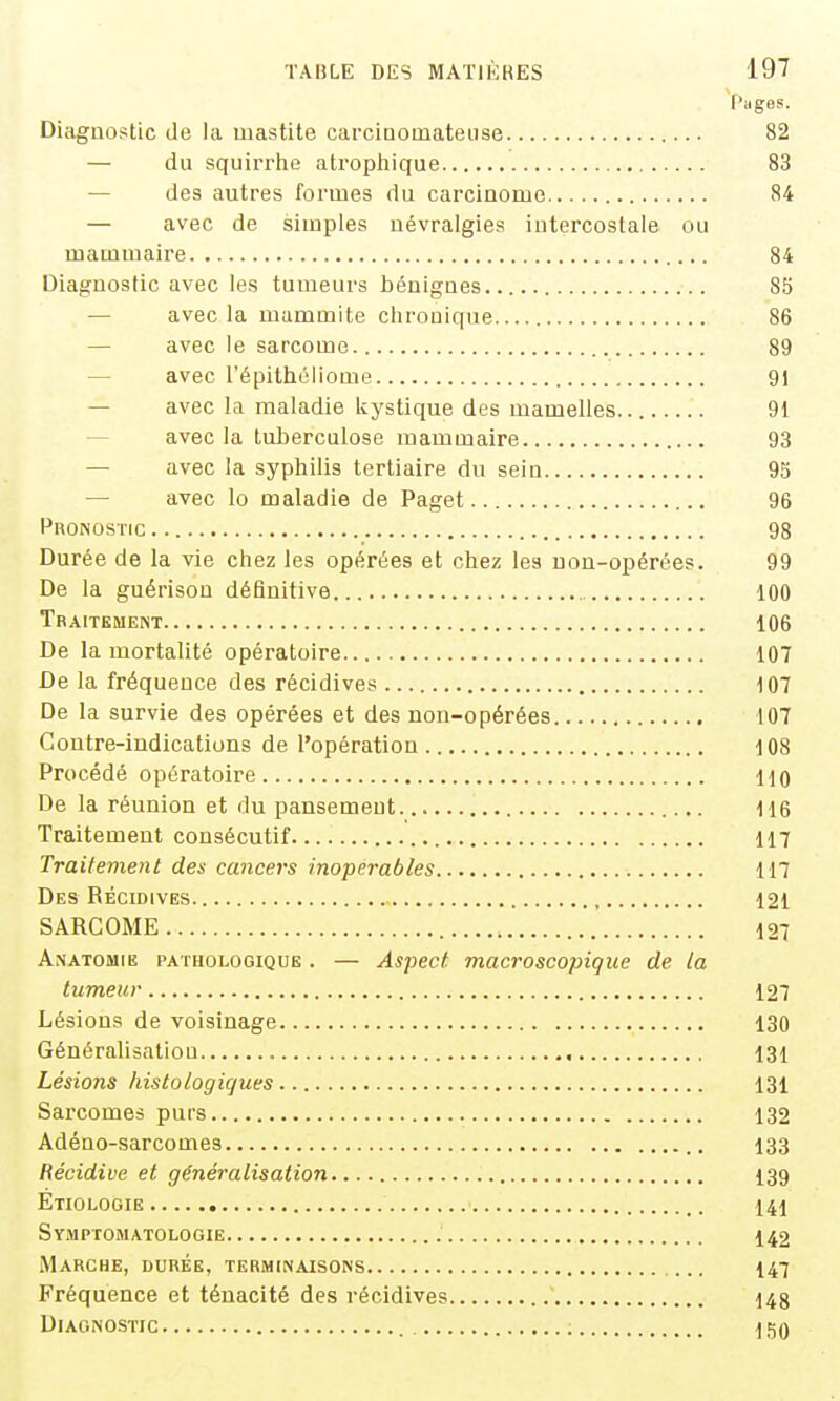 ['âges. Diagnostic de la mastite carcinomateuse 82 — du squirrhe atropliique 83 — des autres formes du carcinome 84 — avec de simples névralgies intercostale ou mammaire 84 Diagnostic avec les tumeurs t)éuignes 85 — avec la mammite chronique 86 — avec le sarcome 89 — avec l'épitholiome 91 — avec la maladie kystique des mamelles 91 — avec la tuberculose mammaire 93 — avec la sypliilis tertiaire du sein 95 avec lo maladie de Paget 96 Pronostic 98 Durée de la vie chez les opérées et chez les non-opérées. 99 De la guérison définitive , 100 Traitement 106 De la mortalité opératoire 107 De la fréquence des récidives 107 De la survie des opérées et des non-opérées 107 Contre-indications de l'opération 108 Procédé opératoire 110 De la réunion et du pansement lie Traitement consécutif 117 Traitement des cancers inopérables 117 Des Récidives , 121 SARCOME 127 Anatomie pathologique . — Aspect macroscopique de la tumeur 127 Lésions de voisinage 130 Généralisation 131 Lésions histologiques 131 Sarcomes purs 132 Adéno-sarcomes 133 Récidive et généralisation I39 Etiologie 141 SyiMptomatologie 142 Marche, durée, terminaisons 147 Fréquence et ténacité des récidives 148 Diagnostic 150