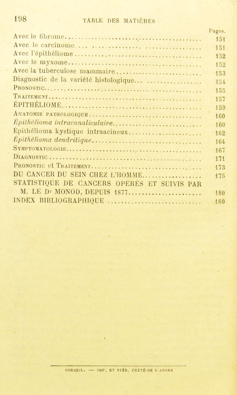 Pages. Avec le fibrome Avec le carcinouio ... j^j Avec l'épithéliome Avec le inyxome Ijjo Avec la tuberculose mammaire 153 Diagnostic de la variété histologiquc 154 Pronostic. igtj THArrEMENT yt^-j ÉPITHÉLIOME . ... 159 An'atomie pathologique 160 Èpilhélioma intracanalkulaire 160 Épilhélioma kystique intraacineux 162 Épithélioma dendritique 164 Symptomatoi-ogie 167 Diagnostic 171 Pronostic et Traitement I73 DU CANCER DU SEIN CHEZ L'HOiM.ME 17.Ï STATISTIQUE DE CANCERS OPÉRÉS ET SUIVIS PAR M. LE D>- MONOD, DEPUIS 1877 180 INDEX BIBLIOGRAPHIQUE 180 CORUEJL, lUP. ET STÉB. CRÉTÉ-DE L AIIIIBK