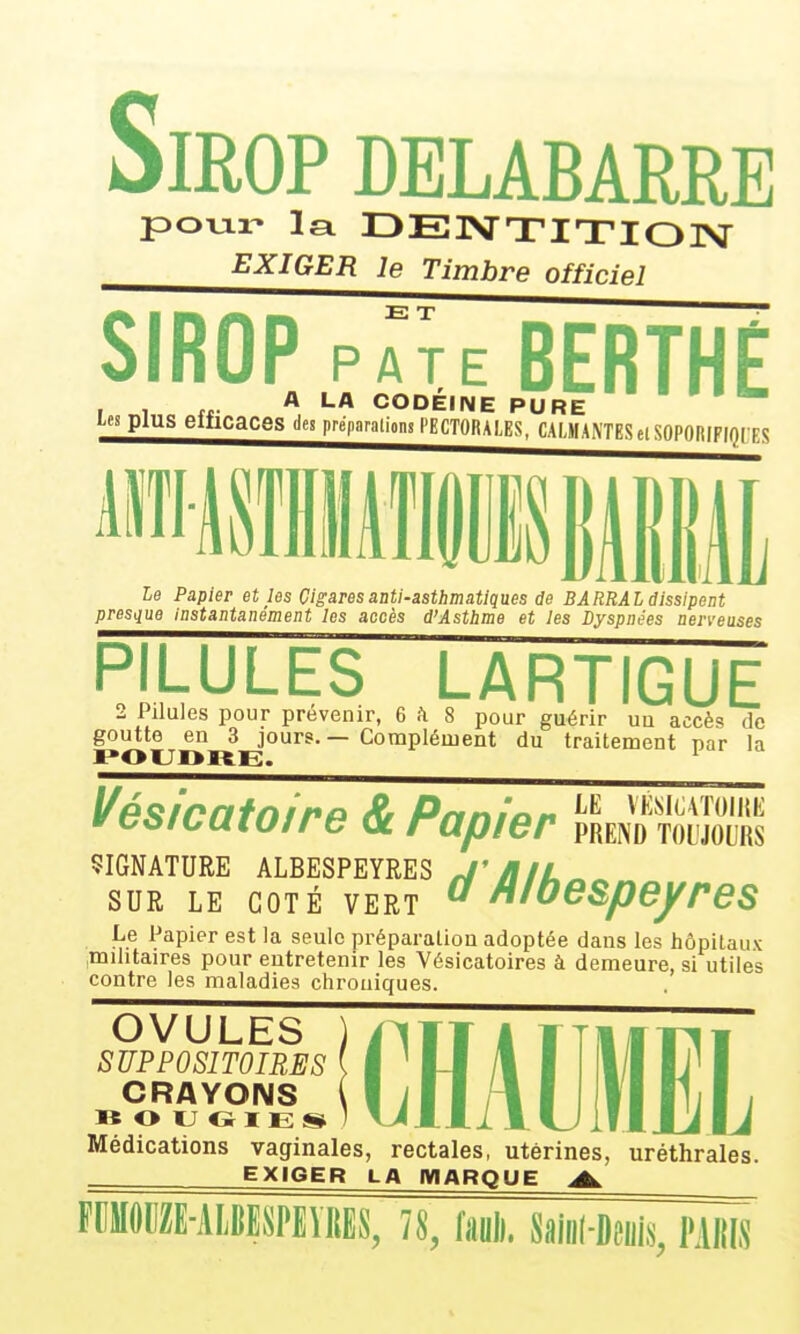 SmOP DELABARRE poTjLi- la r>E]VTITIOI>J EXIGER le Timbre officiel SIROP p^^eBERTHÉ , , „. A LA CODÉINE PURE '   les plus elficaces des préparations PECTORALES, CALMANTES el SOPORIFIQCES Le Papier et les Cigares anti-asthmatiques de BARRAI dissipent presque instantanément les accès d'Astlime et les Dyspnées nerveuses PILULES LARTIGUE 2 Pilules pour prévenir, e h 8 pour guérir uu accès de goutte en 3 jours. — Complément du traitement par la ¥tii>icawire gc rapier prend toljolrs SIGNATURE ALBESPEYRES ^'>f/A SUR LE COTÉ VERT o loespeyres Le Papier est la seule préparation adoptée dans les hôpitaux ^militaires pour entretenir les Vésicatoires à demeure, si utiles contre les maladies chroniques. OVULES SUPPOSITOIRES CRAYONS » O U O 1 E s* Médications vaginales, rectales, utérines, uréthrales. EXIGER LA IWARQUE A FCMODZE-AIJESPEÏRES, /8, fauD. m-km, PaIÏIS CHAUMEL