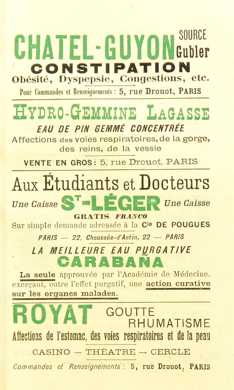 CHATEL-GUYONcX CONSTIPATION Obésité, Dyspepsie, Congestions, etc. Pour Commandes et Renseijjiicniciils : 5, rue Drouot, PARIS Hydeo-Gemmike Lagasse EAU DE PIN GEMMÉ CONCENTRÉE Affections des voies respiratoires,de la gorge, des reins, de la vessie VENTE EN GROS: 5, rue Drouot, PARIS Aux Étudiants et Docteurs Une Caisse S^LÉGER Cl^i^se GRATIS FRANCO Sur simple demande adressée à la C'^ DE POUGUES PAfî/S — 22, Chaussée-d'Anfin, 22 — PARIS LA MEILLEURE EAU PURGATIVE CARABANA La seule approuvée par l'Académie de Médecine, exerçant, outre l'effet purgatif, une action curative sur les organes malades. ROYAT GOUTTE ■ IW I M I RHUMATISME Allections de l'estomac, des voies respiratoires et de la peau CASINO — THÉÂTRE — CERCLE Commandes ei Renseignemenis \ 5, rue Drouot, PARIS