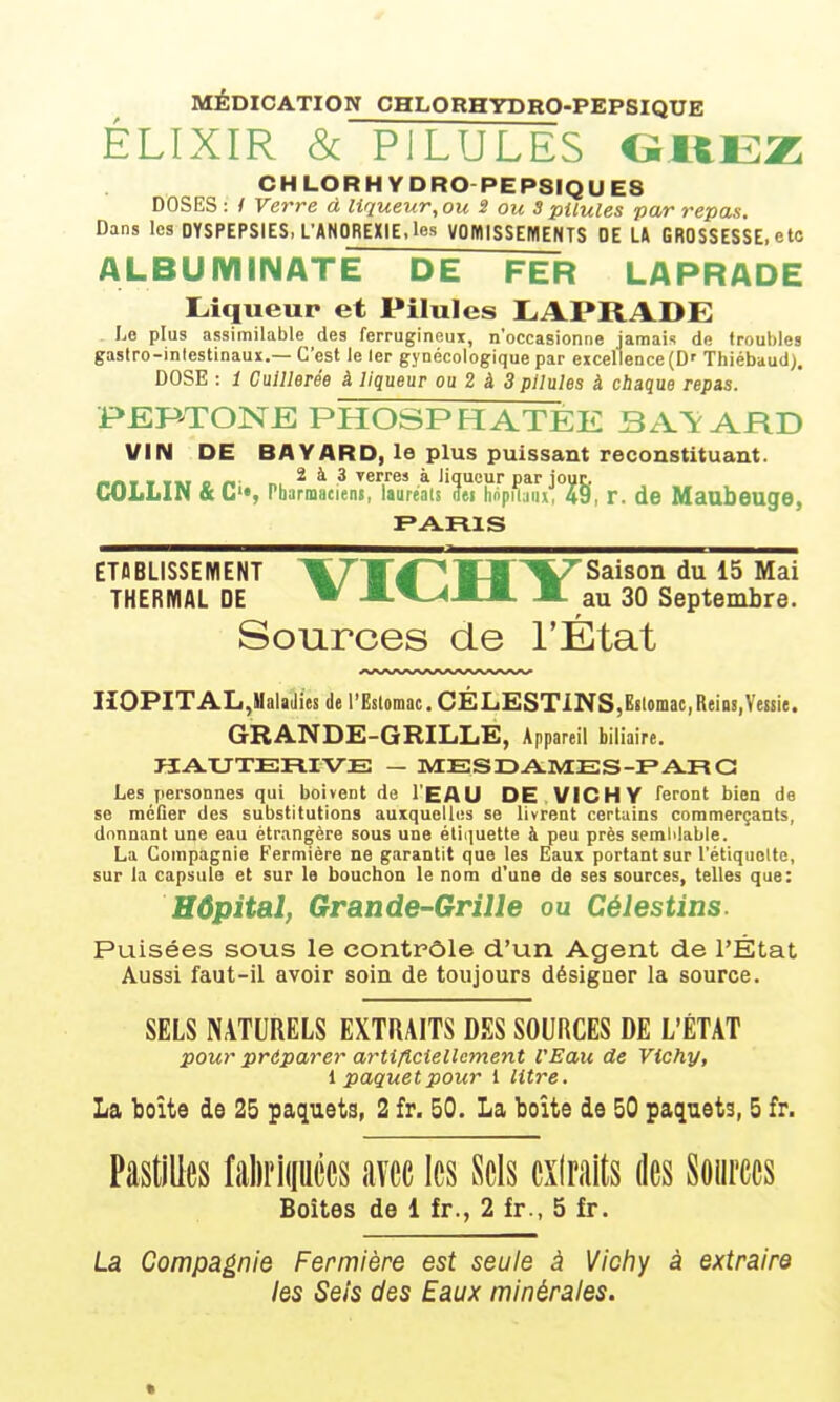 MÉDIOATIOW CHLORHYDRO-PEPSIQUE ÉLIXIR & PILULES OKEZ CHLORHYDRO-PEP8IQUE8 DOSES : / Verre à liqueur, ou S ou 3 pilules par repas. Dans les DYSPEPSIES, L'ANOREXIE, les VOWlSSEMENTS DE LA GROSSESSE, elo ALBUMINATE DE FER LAPRADE Liqueup et Pilules IjAPRADE Le plus assimilable des ferrugineux, n'occasionne jamais de troubles gastro-inlestinaux.— C'est le 1er gynécologique par excellence (D' Thiébaud). DOSE : i Cuillerée à liqueur ou 2 à 3 pilules à chaque repis. PERTONE PHOSPHATEE BATARD VIN DE BAVARD, le plus puissant reconstituant. rtnt T TM c n' n, ^ ^ ^ Terres à liqueur par jour. COLLIN & L'«, Pharranciens, laureals m hnpii;iiu, 49, r. de MaabeugO, ETABLISSEMENT ItT'TJ'^ÏI'^V'Saison du 15 Mai THERMAL DE ^ A^-^M-M. -■- au 30 Septembre. Sources de l'État nOPITAL,Maladies de l'Eslomac. CÉLESTiNS,E!lomac,ReiQ!,Vessie. GRANDE-GRILLE, Appareil biliaire. UAUTERIVE — ME S DAME S-F» ARC Les personnes qui boivent de l'EAU DE. VICHY feront bien de se méfier des substitutions auxquelles se livrent certains commerçants, donnant une eau étrangère sous une élii^uette h peu près semlilable. La Compagnie Fermière ne garantit que les Eaux portant sur l'étiquolte, sur la capsule et sur la bouchon le nom d'une de ses sources, telles que: Hôpital, Grande-Grille ou Célestins. Puisées sous le contrôle d'un Agent de l'État Aussi faut-il avoir soin de toujours désigner la source. SELS NATURELS EXTRAITS DES SOURCES DE L'ÉTAT pour préparer artificiellement l'Eau de Vichy, i paquet pour 1 lit7~e. La l30Îte do 25 paquets, 2 fr. 50. La boîte de 50 paquets, 5 fr. Pastilles faliripccs avec les Sels cxiralts des Sources Boites de 1 fr., 2 fr., 5 fr. La Compagnie Fermière est seule à Victiy à extraira les Seis des Eaux minérales.