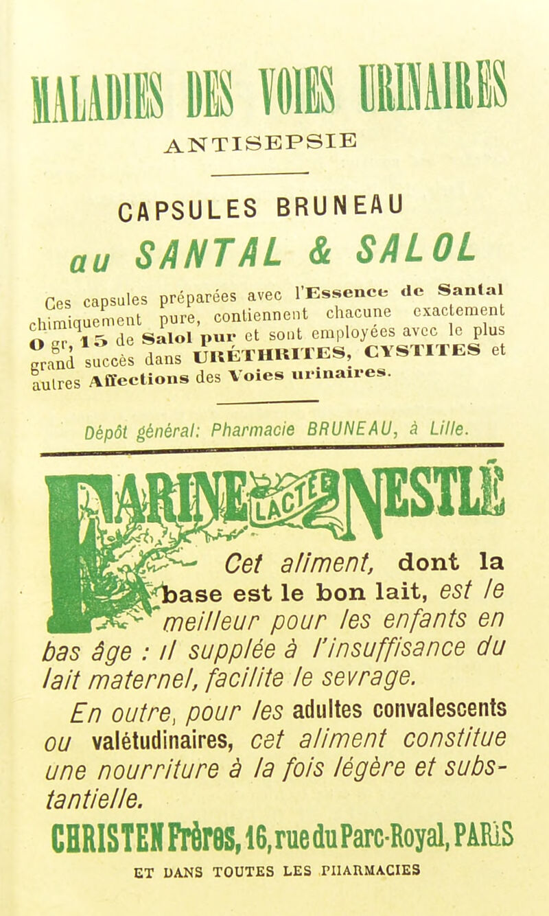 ANTISEPSIE CAPSULES BRUNEAU au SANTAL & SALOL Ces capsules préparées avec l'Essence de Santal chimiquement pure, contiennent chacune exactement O S 15 de Salol pur et sont employées avec le plus ^Jd succès dans UUÉTHUITES, CYSTITES et tulres Affections des Voies urmaires. Dépôt général: Pharmacie BRUNEAU, à Lille. Cet aliment, dont la )ase est le bon lait, est le 'meilleur pour les enfants en bas âge : il supplée à l'insuffisance du lait maternel, facilite le sevrage. En outre, pour les adultes convalescents ou valétudinaires, cet aliment constitue une nourriture à la fois légère et subs- tantielle. CHRISTEHFrèreS,ie,rueduParcRoyal,PARiS ET DANS TOUTES LES PIIARMACIES
