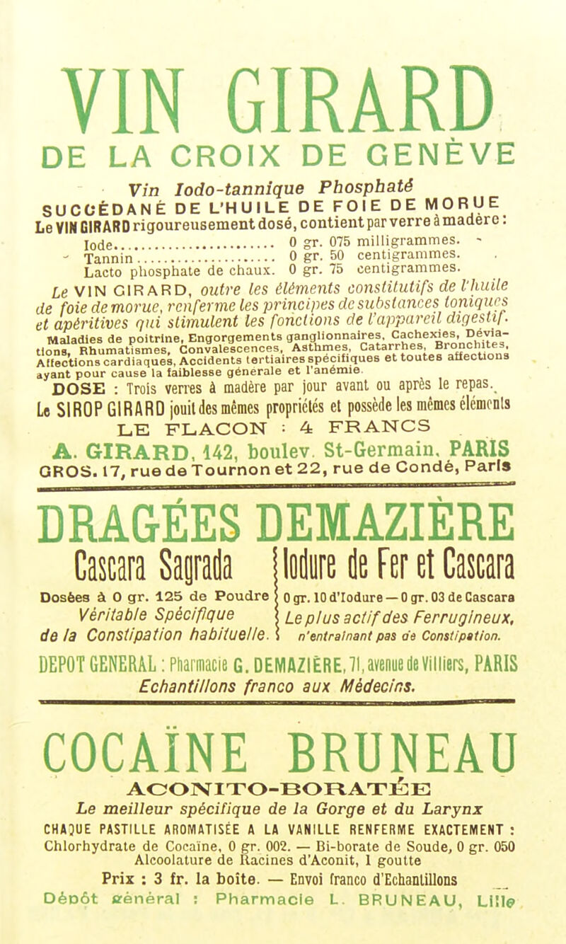 DE LA CROIX DE GENÈVE Vin lodo-tannîque Phosphaté SUCCÉDANÉ DE L'HUILE DE FOIE DE MORUE Le VIM GIRARD rigoureusement dosé, contient par verre à madère : Iode 0 gr. 075 milligrammes. - ' Tannin ' '. 0 gr. 50 centigrammes. Lacto pliosphate de chaux. 0 gr. 75 centigrammes. Le VIN GIRARD, outre les éléments constitutifs de l'huile de foie de morue, renferme les principes de substances toniques et apéritives qui stimulent les fonctions de l'appareil digestif. Maladies de poitrine, Engorgements ganglionnaires. Cachexies, Dévia- tion^^ Rhumatismes. Convalescences, Asthmes, Catarrhes Bronchites Affections cardiaques, Accidents tertiaires spécifiques et toutes affecUons ayant pour cause la iaiblesse générale et l'anémie. DOSE : Trois verres à madère par jour avant ou après le repas._ Le SIROP GIRARD jouit des mêmes propriétés et possède les mêmes élémcnls LE FLACON ■ 4 FRANCS A. GIRARD, 142, boulev. St-Germain, PARIS GROS. 17, rue de Tournon et 22, rue de Condé, Paris DRAGÉES DEMAZIÈRE Cawa Sapda jloilureileFeretCascara Dosées à 0 gr. 125 de Poudre | Ogr. lOd'Iodure —Ogr.03deCascara Véritable Spécifique \ Le plus actif des Ferrugineux, delà Constipation habituelle. \ n'entraînant pas as Constipation. DEPOT GENERAL : Ptiarmacie G. DEMAZIÈRE,7UvenuedeVilllers, PARIS Echantillons franco aux Médecins. COCAÏNE BRUNEAU AOOJVITO-BOFlATl^lE Le meilleur spécifique de la Gorge et du Larynx CHAJUE PASTILLE AROMATISÉE A LA VANILLE RENFERME EXACTEMENT : Chlorhydrate de Cocaïne, 0 gr. 002. — Bi-borate de Soude, 0 gr. 050 Alcoolature de Racines d'Aconit, 1 goutte Prix : 3 fr. la boîte. — Envoi Tranco d'Echanlillons DéDÔt «ènéral : Pharmacie L. BRUNEAU, Lille