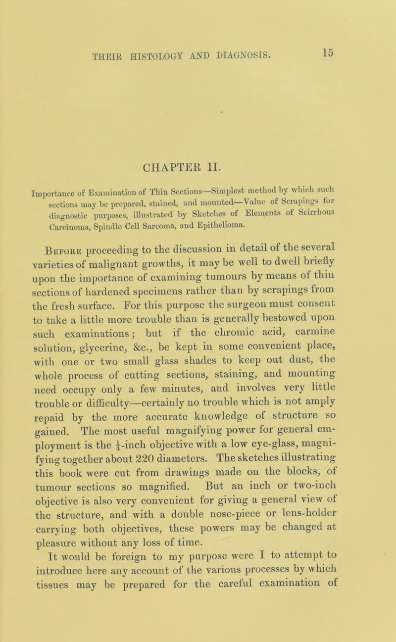 CHAPTER II. Importance of Examination of Thin Sections—Simplest method by which such sections may be prepared, stained, and mounted—Value of Scrapings foi diagnostic purposes, illustrated by Sketches of Elements of Scinhous Carcinoma, Spindle Cell Sarcoma, and Epithelioma. Before proceeding to the discussion in detail of the several varieties of malignant growths, it may be well to dwell briefly upon the importance of examining tumours by means ol thin sections of hardened specimens rather than by scrapings from the fresh surface. For this purpose the surgeon must consent to take a little more trouble than is generally bestowed upon such examinations; but if the chromic acid, carmine solution, glycerine, &c., be kept in some convenient place, with one or two small glass shades to keep out dust, the whole process of cutting sections, staining, and mounting need occupy only a few minutes, and involves very little trouble or difficulty—certainly no trouble which is not amply repaid by the more accurate knowledge of structure so gained. The most useful magnifying power for general em- ployment is the i-inch objective with a low eye-glass, magni- fying together about 220 diameters. The sketches illustrating this book were cut from drawings made on the blocks, of tumour sections so magnified. But an inch or two-inch objective is also very convenient for giving a general view of the structure, and with a double nose-piece or lens-holder carrying both objectives, these powers may be changed at pleasure without any loss of time. It would be foreign to my purpose were I to attempt to introduce here any account of the various processes by which tissues may be prepared for the careful examination of