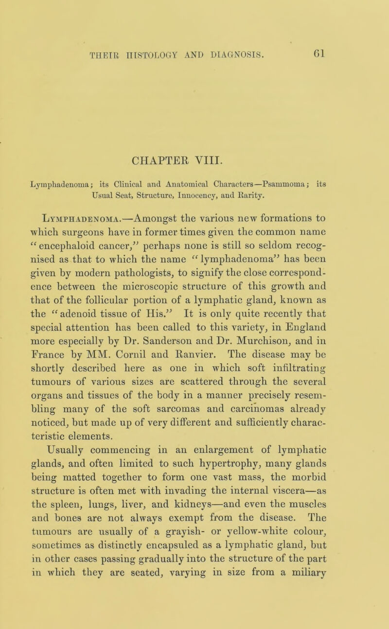 CHAPTER VIII. Lymphadenoma; its Clinical and Anatomical Characters—Psammoma; its Usual Seat, Structure, Inuocency, and Rarity. Lymphadenoma.—Amongst the various new formations to which surgeons have in former times given the common name “ encephaloid cancer/' perhaps none is still so seldom recog- nised as that to which the name “ lymphadenoma has been given by modern pathologists, to signify the close correspond- ence between the microscopic structure of this growth and that of the follicular portion of a lymphatic gland, known as the “ adenoid tissue of His. It is only quite recently that special attention has been called to this variety, in England more especially by Hr. Sanderson and Dr. Murchison, and in France by MM. Cornil and Ranvier. The disease may be shortly described here as one in which soft infiltrating tumours of various sizes are scattered through the several organs and tissues of the body in a manner precisely resem- bling many of the soft sarcomas and carcinomas already noticed, but made up of very different and sufficiently charac- teristic elements. Usually commencing in an enlargement of lymphatic glands, and often limited to such hypertrophy, many glands being matted together to form one vast mass, the morbid structure is often met with invading the internal viscera—as the spleen, lungs, liver, and kidneys—and even the muscles and bones are not always exempt from the disease. The tumours are usually of a grayish- or yellow-white colour, sometimes as distinctly encapsuled as a lymphatic gland, but in other cases passing gradually into the structure of the part in which they are seated, varying in size from a miliary