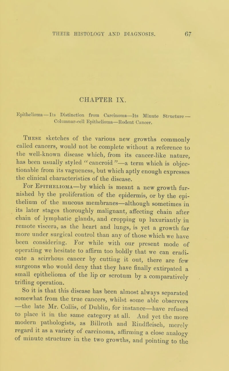 CHAPTER IX. Epithelioma —Its Distinction from Carcinoma—Its Minute Structure — Columnar-cell Epithelioma—Rodent Cancer. These sketches of the various new growths commonly called cancers, would not be complete without a reference to the well-known disease which, from its cancer-like nature, has been usually styled “ cancroid ”—a term which is objec- tionable from its vagueness, but which aptly enough expresses the clinical characteristics of the disease. For Epithelioma—by which is meant a new growth fur- nished by the proliferation of the epidermis, or by the epi- thelium of the mucous membranes—although sometimes in its later stages thoroughly malignant, affecting chain after chain of lymphatic glands, and cropping up luxuriantly iu 1 emote visceia, as the heart and lungs, is yet a growth far more under surgical control than any of those which we have been considering. For while with our present mode of operating we hesitate to affirm too boldly that we can eradi- cate a scirrhous cancer by cutting it out, there are few surgeons who would deny that they have finally extirpated a small epithelioma of the lip or scrotum by a comparatively trifling operation. So it is that this disease has been almost alwavs separated somewhat from the true cancers, whilst some able observers the late Mr. Collis, of Dublin, for instance—have refused to place it in the same category at all. And yet the more modern pathologists, as Billroth and Riudfleisch, merely regard it as a variety of carcinoma, affirming a close analogy of minute structure in the two growths, and pointing to the