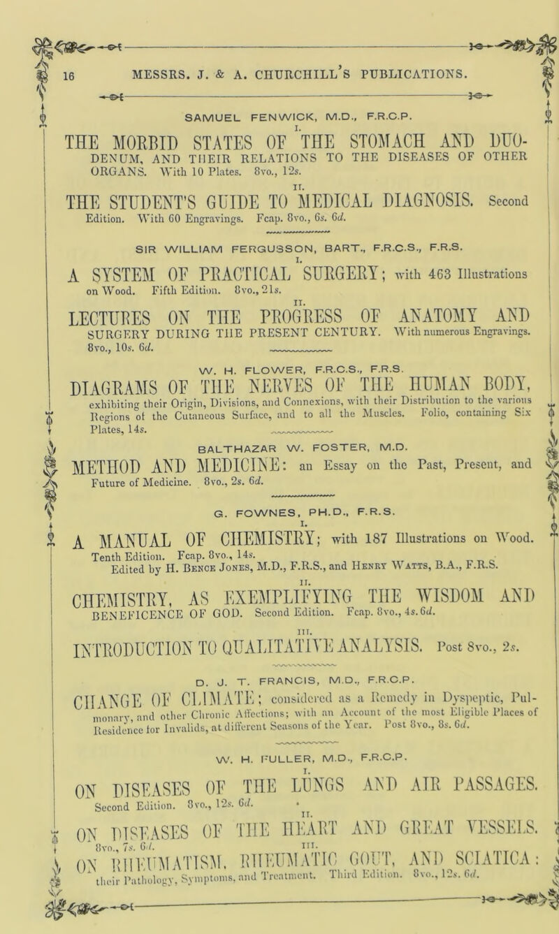 16 >©- A s 0 SAMUEL FENWICK, M.D., F.R.C.P. THE MORBID STATES OE 'THE STOMACH AND DUO- DENUM, AND THEIR RELATIONS TO THE DISEASES OF OTHER ORGANS. With 10 Plates. 8vo., 12s. THE STUDENT’S GUIDE TO MEDICAL DIAGNOSIS. Second Edition. With CO Engravings. Fcap. 8vo., 6s. 6d. SIR WILLIAM FERGUSSON, BART., F.R.C.S., F.R.S. A SYSTEM OF PRACTICAL’’SURGERY; with 463 Illustrations on Wood. Fifth Edition. 8vo., 21s. LECTUBES ON TnE PROGRESS OF ANATOMY AND SURGERY DURING T1IE PRESENT CENTURY. With numerous Engravings. 8vo., 10s. 6d. W. H. FLOWER, F.R.C.S., F.R.S. DIAGRAMS OF THE NERVES OF THE HUMAN BODY, exhibiting their Origin, Divisions, and Connexions, with their Distribution to the various Regions of the Cutaneous Surface, and to all the Muscles. Folio, containing Six 5 Plates, 14s. BALTHAZAR W. FOSTER, M.D. £& METHOD AND MEDICINE: ail Essay on the Past, Present, and V Future of Medicine. 8vo., 2s. 6d. V G. FOWNES, PH. D., F.R.S. l- (j) A MANUAL OF CHEMISTRY; with 187 Illustrations on Wood. Tenth Edition. Fcap. 8vo., 14s. Edited by H. Bence Jones, M.D., F.R.S., and Henry Watts, B.A., F.R.S. CHEMISTRY, AS EXEMPLIFYING THE WISDOM AND BENEFICENCE OF GOD. Second Edition. Fcap. 8vo., 4s.6c/. iii. INTRODUCTION TO QUALITATIVE ANALYSIS. Post 8vo., 2s. D. J. T. FRANCIS, M.D., F.R.C.P. CHANGE OF CLIMATE; considered as a Remedy in Dyspeptic, Pul- monary and other Chronic Affections; with an Account of the most Eligible Places of Residence tor Invalids, at different Seasons of the Year. Post 8vo., 8s. 6,/. W. H. FULLER, M.D., F.R.C.P. ON DISEASES OF THE LUNGS AED AIR PASSAGES. Second Edition. 3vo., 12s. Gd. • r ON DISEASES OE THE HEART AND GREAT VESSELS. 1 8vo„ 7s. 6./. I ON™ RHEUMATISM. RHEUMATIC) GOUT, AND SCIATICA: j 1 their Pathology, Symptoms, and Treatment. Third Edition. 8vo., 12s. Gd. | v $ -Ka— v. §