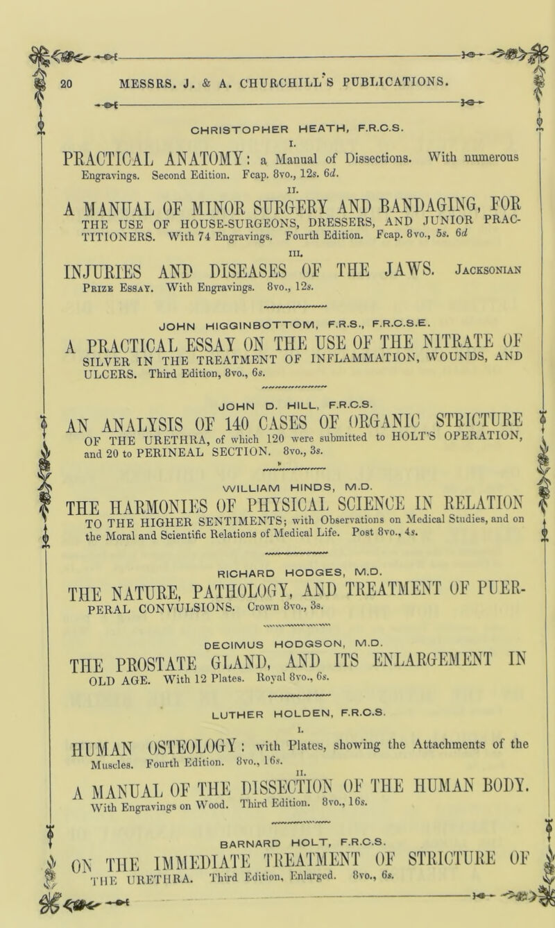 i Messrs, j. & a. churchill's publications. h»- CHRISTOPHER HEATH, F.R.C.S. I. PRACTICAL ANATOMY; a Manual of Dissections. With numerous Engravings. Second Edition. Fcap. 8vo., 12s. 6d. A MANUAL OF MINOR SURGERY AND BANDAGING, FOR THE USE OF HOUSE-SURGEONS, DRESSERS, AND JUNIOR PRAC- TITIONERS. With 74 Engravings. Fourth Edition. Fcap. 8vo., 5s. 6d in. INJURIES AND DISEASES OF THE JAWS. Jacksonian Prize Essay. With Engravings. 8vo., 12s. JOHN HIGGINBOTTOM, F.R.S., F.R.C.S.E. A PRACTICAL ESSAY ON THE USE 0E THE NITRATE OF SILVER IN THE TREATMENT OF INFLAMMATION, WOUNDS, AND ULCERS. Third Edition, 8vo., 6s. JOHN D. HILL, F.R.C.S. AN ANALYSIS OF 140 CASES OF ORGANIC STRICTURE OF THE URETHRA, of which 120 were submitted to HOLT’S OPERATION, and 20 to PERINEAL SECTION. 8vo., 3s. WILLIAM HINDS, M.D. THE HARMONIES OF PHYSICAL SCIENCE IN RELATION TO THE HIGHER SENTIMENTS; with Observations on Medical Studies, and on the Moral and Scientific Relations of Medical Life. Post 8vo., 4 s. RICHARD HODGES, M.D. THE NATURE, PATHOLOGY, AND TREATMENT OF PUER- PERAL CONVULSIONS. Crown 8vo., 3s. & DECIMUS HODGSON, M.D. THE PROSTATE GLAND, AND ITS ENLARGEMENT IN OLD AGE. With 12 Plates. Royal 8vo., 6s. LUTHER HOLDEN, F.R.C.S. I. HUMAN OSTEOLOGY : with Plates, showing the Attachments of the Muscles. Fourth Edition. 8vo., 16s. I A MANUAL OF THE DISSECTION OF THE HUMAN BODY. With Engravings on Wood. Third Edition. 8vo., 16s. f BARNARD HOLT, F.R.C.S. A 0N THE IMMEDIATE TliEATMENT OF STRICTURE OF | H this URETHRA. Third Edition, Enlarged. ilvo., 6a jj  ' >**