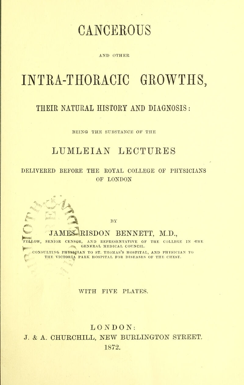 AND OTHER INTRA-THORACIC GROWTHS, THEIR NATURAL HISTORY AND DIAGNOSIS: BEING THE SUBSTANCE OF THE LUMLEIAN LECTUHES DELIVERED BEFORE THE ROYAL COLLEGE OF PHYSICIANS OF LONDON ^ JAME^EISDON BENNETT, M.D., ■a tag FEW-OW, SENIOR CENSQR, AND REPRESENTATIVE OF THE COLLEGE IN -THE GENERAL MEDICAL COUNCIL. CONSULTING PHTPSigTAN TO ST. THOMAS'S HOSPITAL, AND PHYSICIAN TO f THE VICTORi;|. PARK HOSPITAL EOR DISEASES OE THE CHEST. WITH FIVE PLATES. LONDON: J. & A. CHURCHILL, NEW BURLINGTON STREET, 1872.