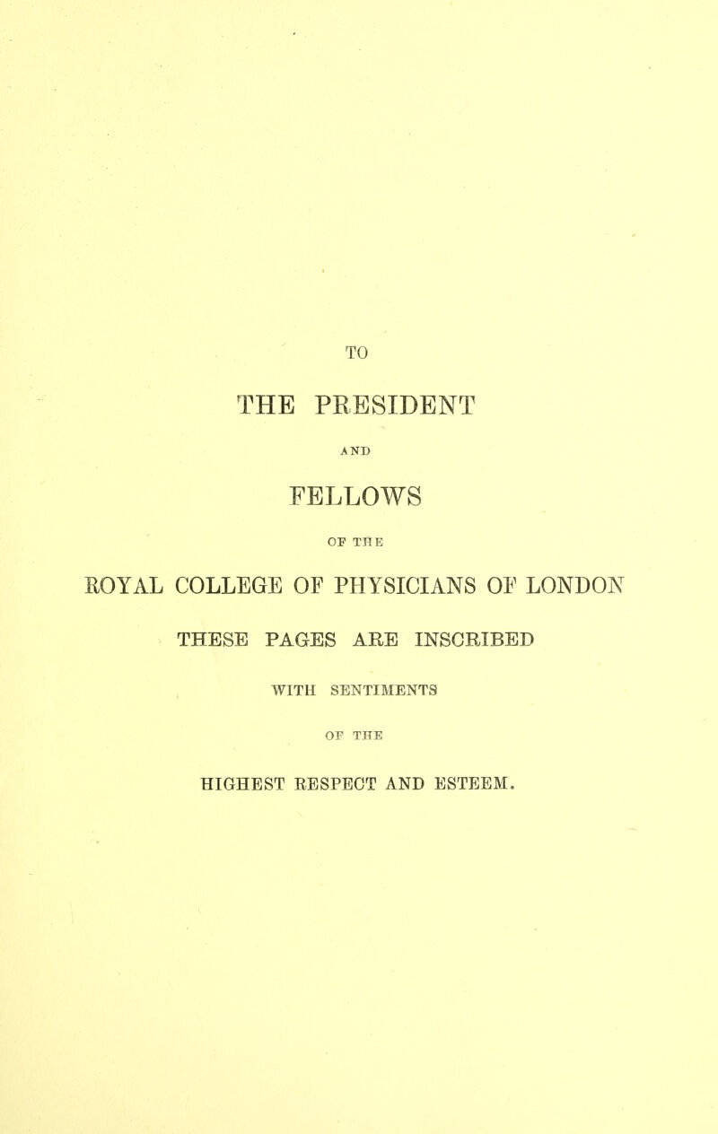 TO THE PRESIDENT AND FELLOWS OF TfiE EOYAL COLLEGE OF PHYSICIANS OF LONDON THESE PAGES ARE INSCRIBED WITH SENTIMENTS OF THE HIGHEST RESPECT AND ESTEEM.