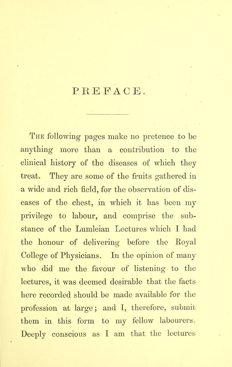 PREFACE. The following pages make no pretence. to be anything more than a contribution to the clinical history of the diseases of which they treat. They are some of the fruits gathered in a wide and rich field, for the observation of dis- eases of the chest, in which it has been my privilege to labour, and comprise the sub- stance of the Lumleian Lectures which I had the honour of delivering before the E-oyal College of Physicians. In the opinion of many who did me the favour of listening to the lectures, it was deemed desirable that the facts here recorded should be made available for the profession at large; and I, therefore, submit them in this form to my fellow labourers» Deeply conscious as I am that the lectures