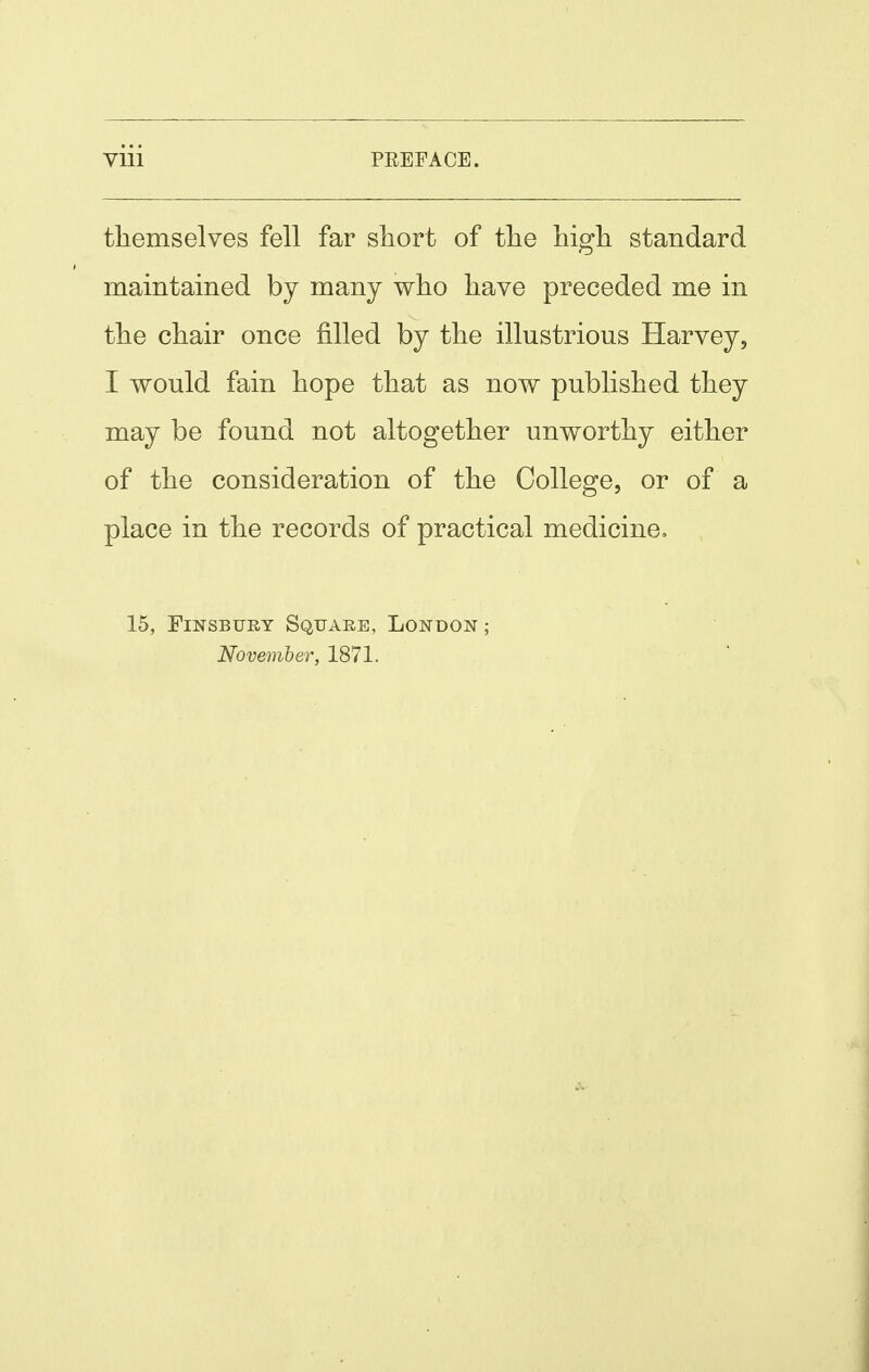 themselves fell far sliort of tlie high standard maintained by many who have preceded me in the chair once filled by the illustrious Harvey, I would fain hope that as now published they may be found not altogether unworthy either of the consideration of the College, or of a place in the records of practical medicine, 15, FiNSBUEY Square, London ; November, 1871.