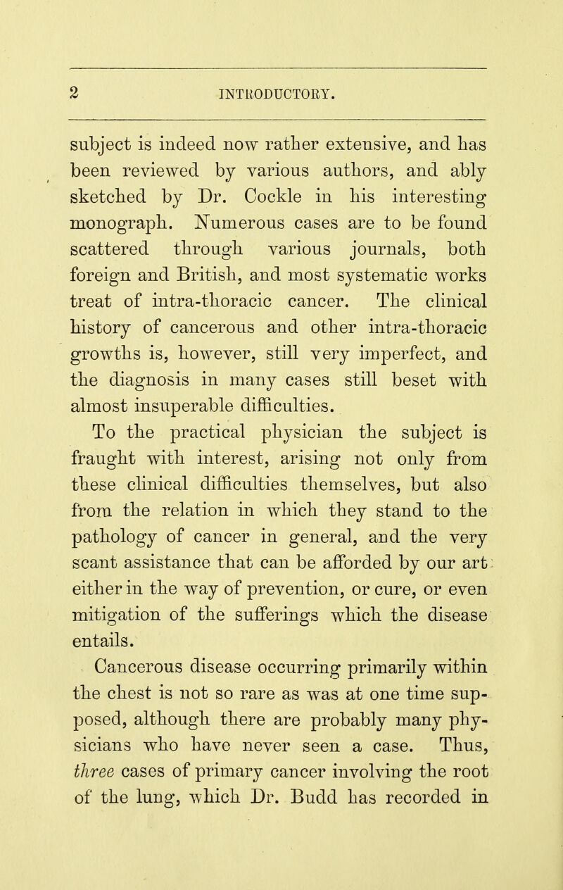 subject is indeed now rather extensive, and lias been reviewed by various authors, and ably sketched by Dr. Cockle in his interesting monograph. IN'umerous cases are to be found scattered through various journals, both foreign and British, and most systematic works treat of intra-thoracic cancer. The clinical history of cancerous and other intra-thoracic growths is, however, still very imperfect, and the diagnosis in many cases still beset with almost insuperable difficulties. To the practical physician the subject is fraught with interest, arising not only from these clinical difficulties themselves, but also from the relation in which they stand to the pathology of cancer in general, and the very scant assistance that can be afforded by our art; either in the way of prevention, or cure, or even mitigation of the sufferings which the disease entails. Cancerous disease occurring primarily within the chest is not so rare as was at one time sup- jDOsed, although there are probably many phy- sicians who have never seen a case. Thus, three cases of primary cancer involving the root of the lung, which Dr. Budd has recorded in