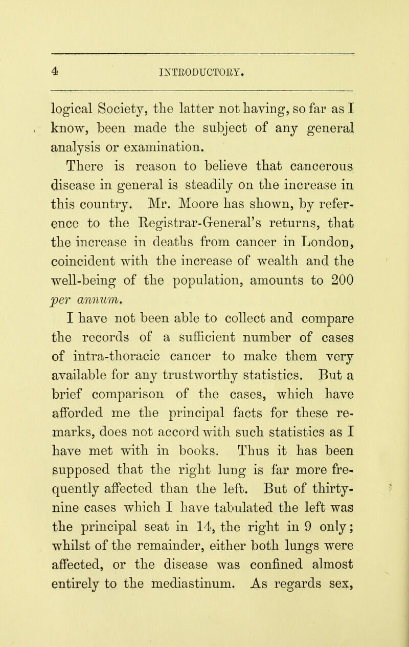 logical Society, the latter not having, so far as I know, been made tlie subject of any general analysis or examination. There is reason to believe that cancerous disease in general is steadily on the increase in this country. Mr. Moore has shown, by refer- ence to the Registrar-General's returns, that the increase in deaths from cancer in London, coincident with the increase of wealth and the well-being of the population, amounts to 200 jper annum. I have not been able to collect and compare the records of a sufl&cient number of cases of intra-thoracic cancer to make them very available for any trustworthy statistics. But a brief comparison of the cases, which have afforded me the principal facts for these re- marks, does not accord with such statistics as I have met with in books. Thus it has been supposed that the right lung is far more fre- quently affected than the left. But of thirty- nine cases which I have tabulated the left was the principal seat in 14, the right in 9 only; whilst of the remainder, either both lungs were affected, or the disease was confined almost entirely to the mediastinum. As regards sex,