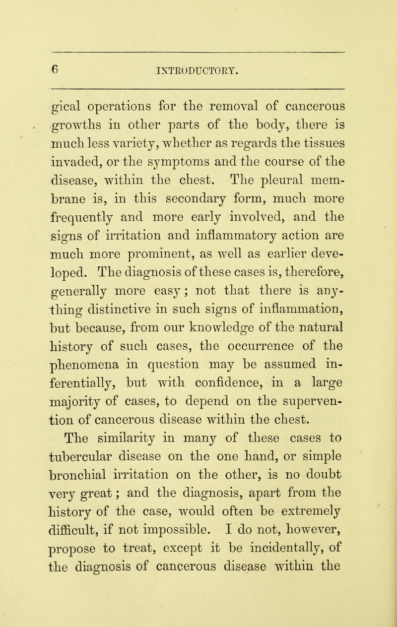 gical operations for the removal of cancerous -growths in otlier parts of tlie body, there is much less variety, whether as regards the tissues invaded, or the symptoms and the course of the disease, within the chest. The pleural mem- brane is, in this secondary form, much more frequently and more early involved, and the signs of irritation and inflammatory action are much more prominent, as well as earlier deve- loped. The diagnosis of these cases is, therefore, generally more easy; not that there is any- thing distinctive in such signs of inflammation, but because, from our knowledge of the natural history of such cases, the occurrence of the phenomena in question may be assumed in- ferentially, but with confidence, in a large majority of cases, to depend on the superven- tion of cancerous disease within the chest. The similarity in many of these cases to tubercular disease on the one hand, or simple bronchial irritation on the other, is no doubt very great; and the diagnosis, apart from the history of the case, would often be extremely difficult, if not impossible. I do not, however, propose to treat, except it be incidentally, of the diagnosis of cancerous disease within the