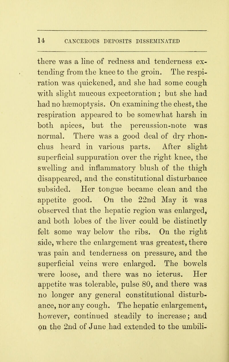 there was a line of redness and tenderness ex- tending from the knee to the groin. The respi- ration was quickened, and she had some cough with slight mucous expectoration; but she had had no haemoptysis. On examining the chest, the respiration appeared to be somewhat harsh in both apices, but the percussion-note was normal. There was a good deal of dry rhon- chus heard in various parts. After slight superficial suppuration over the right knee, the swelling and inflammatory blush of the thigh disappeared, and the constitutional disturbance subsided. Her tongue became clean and the appetite good. On the 22nd May it was observed that the hepatic region was enlarged, and both lobes of the liver could be distinctly felt some way below the ribs. On the right side, where the enlargement was greatest, there was pain and tenderness on pressure, and the superficial veins were enlarged. The bowels were loose, and there was no icterus. Her appetite was tolerable, pulse 80, and there was no longer any general constitutional disturb- ance, nor any cough. The hepatic enlargement, however, continued steadily to increase; and On the 2nd of June had extended to the umbili-