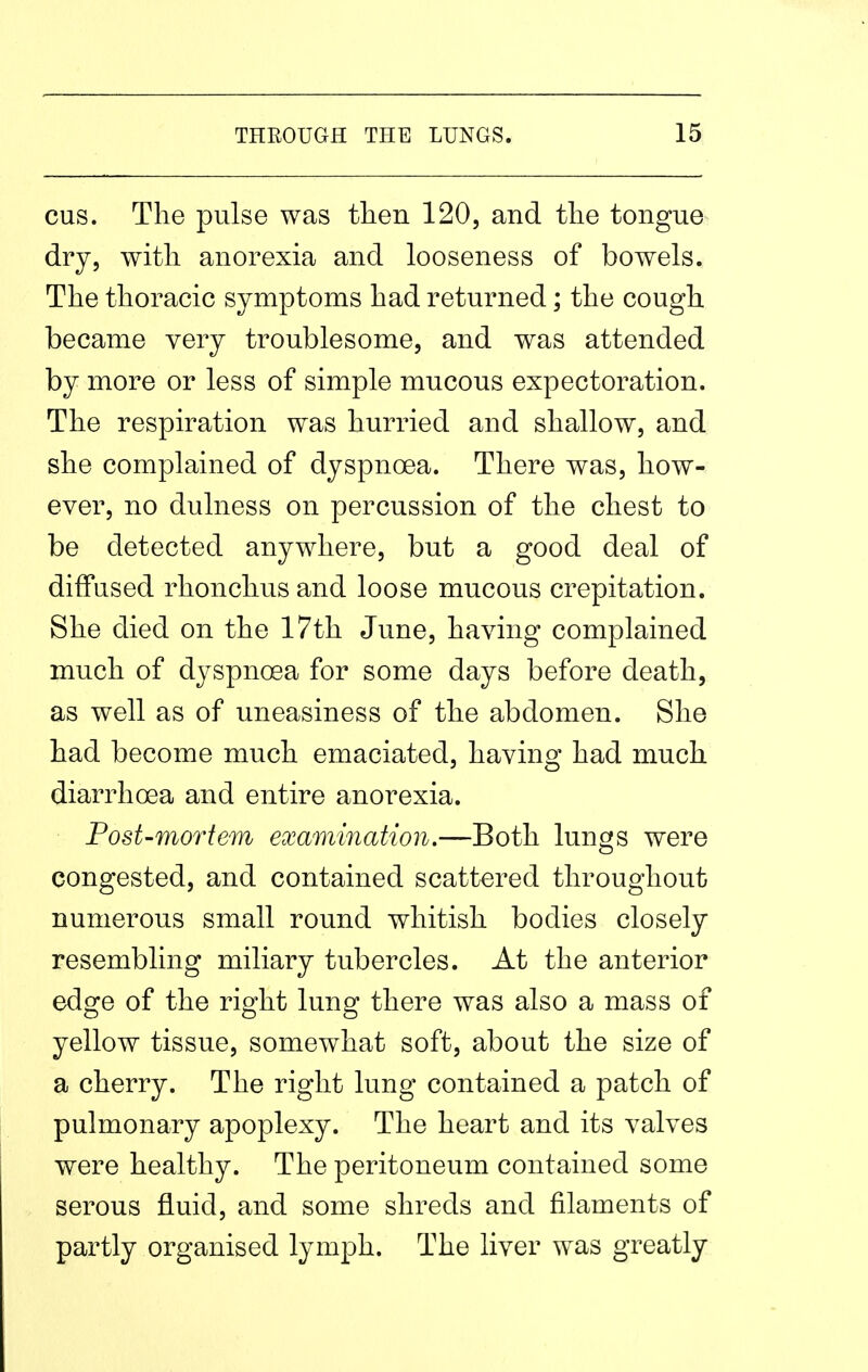 cus. The pulse was then 120, and the tongue dry, with anorexia and looseness of bowels. The thoracic symptoms had returned; the cough became very troublesome, and was attended by more or less of simple mucous expectoration. The respiration was hurried and shallow, and she complained of dyspnoea. There was, how- ever, no dulness on percussion of the chest to be detected anywhere, but a good deal of diffused rhonchus and loose mucous crepitation. She died on the 17th June, having complained much of dyspnoea for some days before death, as well as of uneasiness of the abdomen. She had become much emaciated, having had much diarrhoea and entire anorexia. Post-mortem examination.—Both lungs were congested, and contained scattered throughout numerous small round whitish bodies closely resembling miliary tubercles. At the anterior edge of the right lung there was also a mass of yellow tissue, somewhat soft, about the size of a cherry. The right lung contained a patch of pulmonary apoplexy. The heart and its valves were healthy. The peritoneum contained some serous fluid, and some shreds and filaments of partly organised lymph. The liver was greatly
