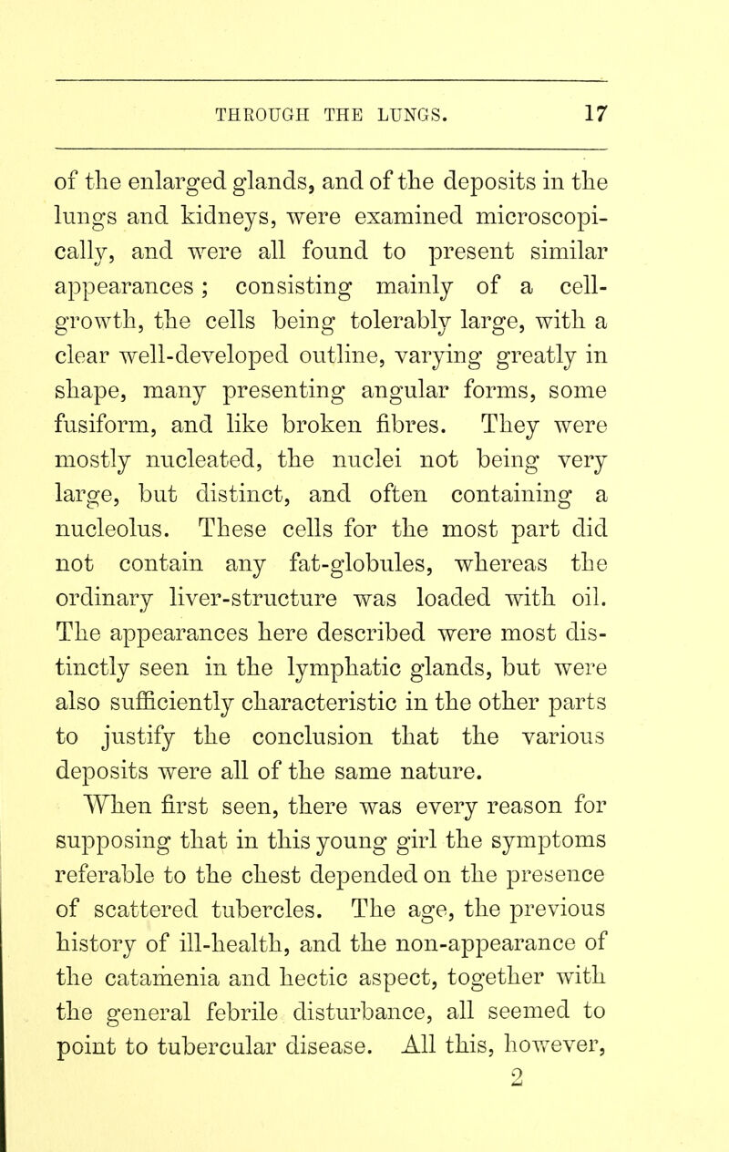 of the enlarged glands, and of the deposits in the lungs and kidneys, were examined microscopi- calh^, and were all found to present similar appearances; consisting mainly of a cell- growth, the cells being tolerably large, with a clear well-developed outline, varying greatly in shape, many presenting angular forms, some fusiform, and like broken fibres. They were mostly nucleated, the nuclei not being very large, but distinct, and often containing a nucleolus. These cells for the most part did not contain any fat-globules, whereas the ordinary liver-structure was loaded with oil. The appearances here described were most dis- tinctly seen in the lymphatic glands, but were also sufficiently characteristic in the other parts to justify the conclusion that the various deposits were all of the same nature. When first seen, there was every reason for supposing that in this young girl the symptoms referable to the chest depended on the presence of scattered tubercles. The age, the previous history of ill-health, and the non-appearance of the catarhenia and hectic aspect, together with the general febrile disturbance, all seemed to point to tubercular disease. All this, hov*^ever, 2