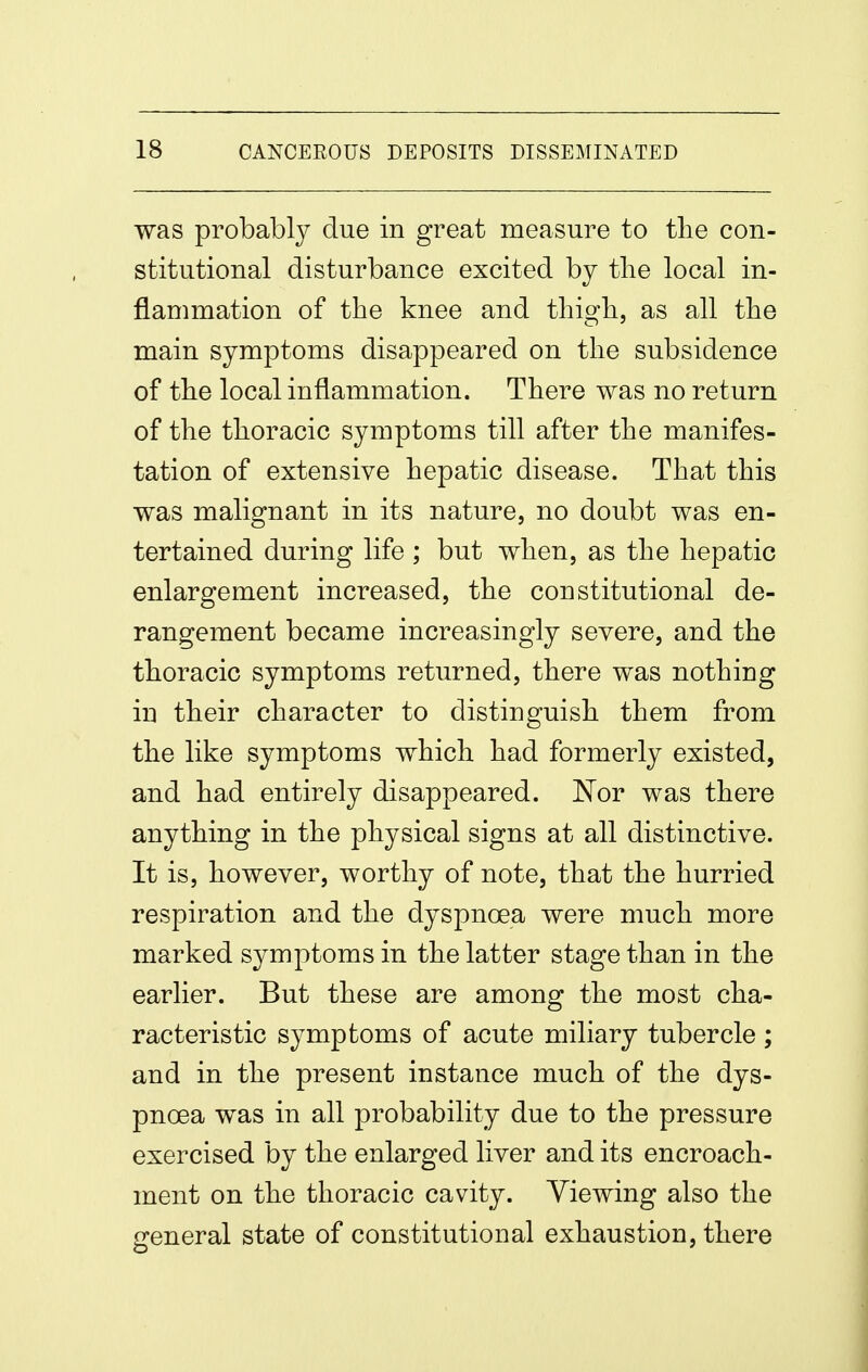 was probably due in great measure to the con- stitutional disturbance excited by tlie local in- flammation of the knee and thigh, as all the main symptoms disappeared on the subsidence of the local inflammation. There was no return of the thoracic symptoms till after the manifes- tation of extensive hepatic disease. That this was malignant in its nature, no doubt was en- tertained during life ; but when, as the hepatic enlargement increased, the constitutional de- rangement became increasingly severe, and the thoracic symptoms returned, there was nothing in their character to distinguish them from the like symptoms which had formerly existed, and had entirely disappeared. Nor was there anything in the physical signs at all distinctive. It is, however, worthy of note, that the hurried respiration and the dyspnoea were much more marked symptoms in the latter stage than in the earlier. But these are among the most cha- racteristic symptoms of acute miliary tubercle ; and in the present instance much of the dys- pnoea was in all probability due to the pressure exercised by the enlarged liver and its encroach- ment on the thoracic cavity. Viewing also the general state of constitutional exhaustion, there