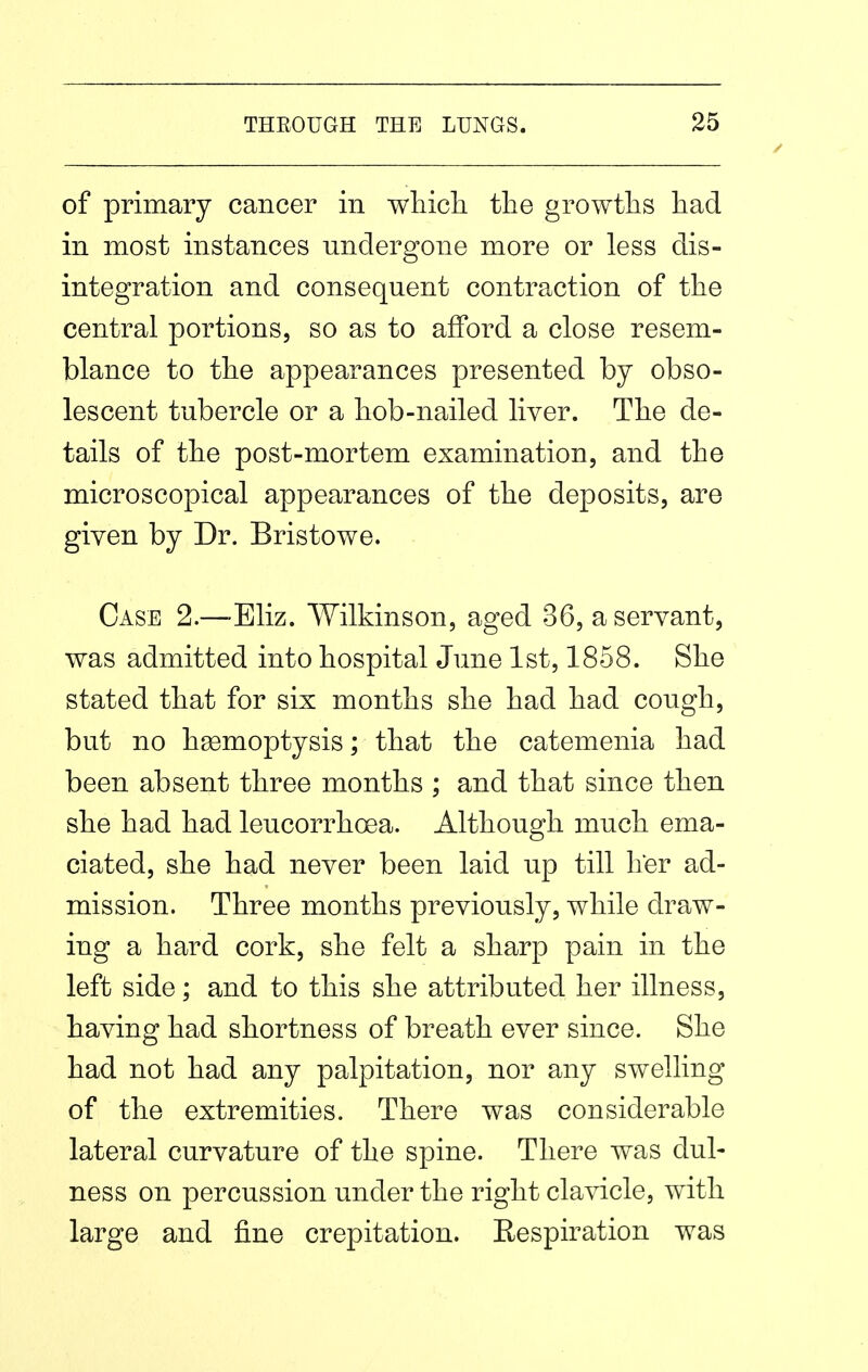 of primary cancer in wliicli the growths had in most instances undergone more or less dis- integration and consequent contraction of the central portions, so as to afford a close resem- blance to the appearances presented by obso- lescent tubercle or a hob-nailed liver. The de- tails of the post-mortem examination, and the microscopical appearances of the deposits, are given by Dr. Bristowe. Case 2.—-Eliz. Wilkinson, aged 36, a servant, was admitted into hospital June 1st, 1858. She stated that for six months she had had cough, but no haemoptysis; that the catemenia had been absent three months ; and that since then she had had leucorrhoea. Although much ema- ciated, she had never been laid up till her ad- mission. Three months previously, while draw- ing a hard cork, she felt a sharp pain in the left side; and to this she attributed her illness, having had shortness of breath ever since. She had not had any palpitation, nor any swelling of the extremities. There was considerable lateral curvature of the spine. There was dul- ness on percussion under the right clavicle, with large and fine crepitation. Respiration was