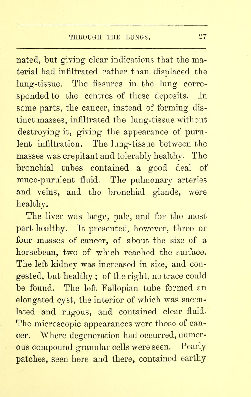 nated, but giving clear indications that tlie ma- terial had infiltrated rather than displaced the lung-tissue. The fissures in the lung corre- sponded to the centres of these deposits. In some parts, the cancer, instead of forming dis- tinct masses, infiltrated the lung-tissue without destroying it, giving the appearance of puru- lent infiltration. The lung-tissue between the masses was crepitant and tolerably healthy. The bronchial tubes contained a good deal of muco-purulent fluid. The pulmonary arteries and veins, and the bronchial glands, were healthy. The liver was large, pale, and for the most part healthy. It presented, however, three or four masses of cancer, of about the size of a horsebean, two of which reached the surface. The left kidney was increased in size, and con- gested, but healthy ; of the right, no trace could be found. The left Fallopian tube formed an elongated cyst, the interior of which was saccu- lated and rugous, and contained clear fluid. The microscopic appearances were those of can- cer. Where degeneration had occurred, numer- ous compound granular cells were seen. Pearly patches, seen here and there, contained earthy