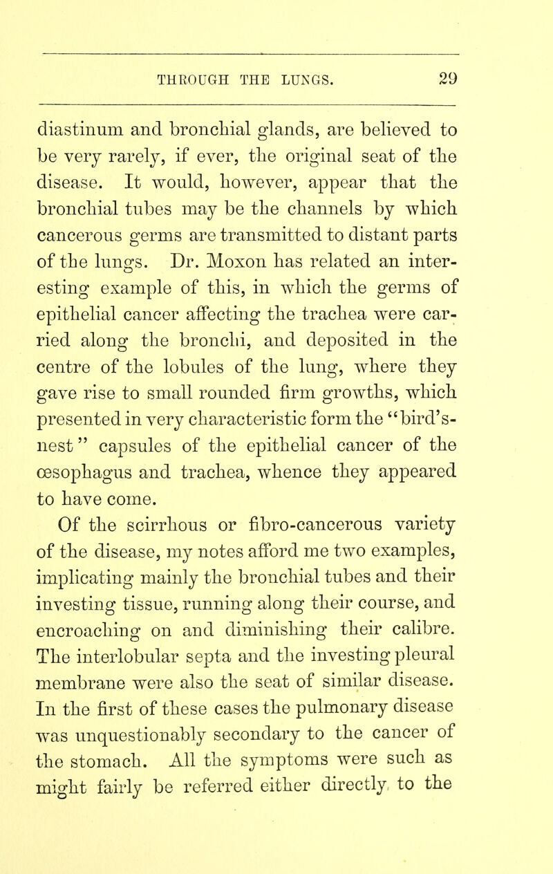 diastinum and bronchial glands, ai^e believed to be very rarely, if ever, tlie original seat of the disease. It would, however, appear that the bronchial tubes may be the channels by which cancerous germs are transmitted to distant parts of the lungs. Dr. Moxon has related an inter- esting example of this, in which the germs of epithelial cancer affecting the trachea were car- ried along the bronchi, and deposited in the centre of the lobules of the lung, where they gave rise to small rounded firm growths, which presented in very characteristic form the bird's- nest capsules of the epithelial cancer of the cesophagus and trachea, whence they appeared to have come. Of the scirrhous or fibro-cancerous variety of the disease, my notes afford me two examples, implicating mainly the bronchial tubes and their investing tissue, running along their course, and encroaching on and diminishing their calibre. The interlobular septa and the investing pleural membrane were also the seat of similar disease. In the first of these cases the pulmonary disease was unquestionably secondary to the cancer of the stomach. All the symptoms were such as might fairly be referred either directly to the