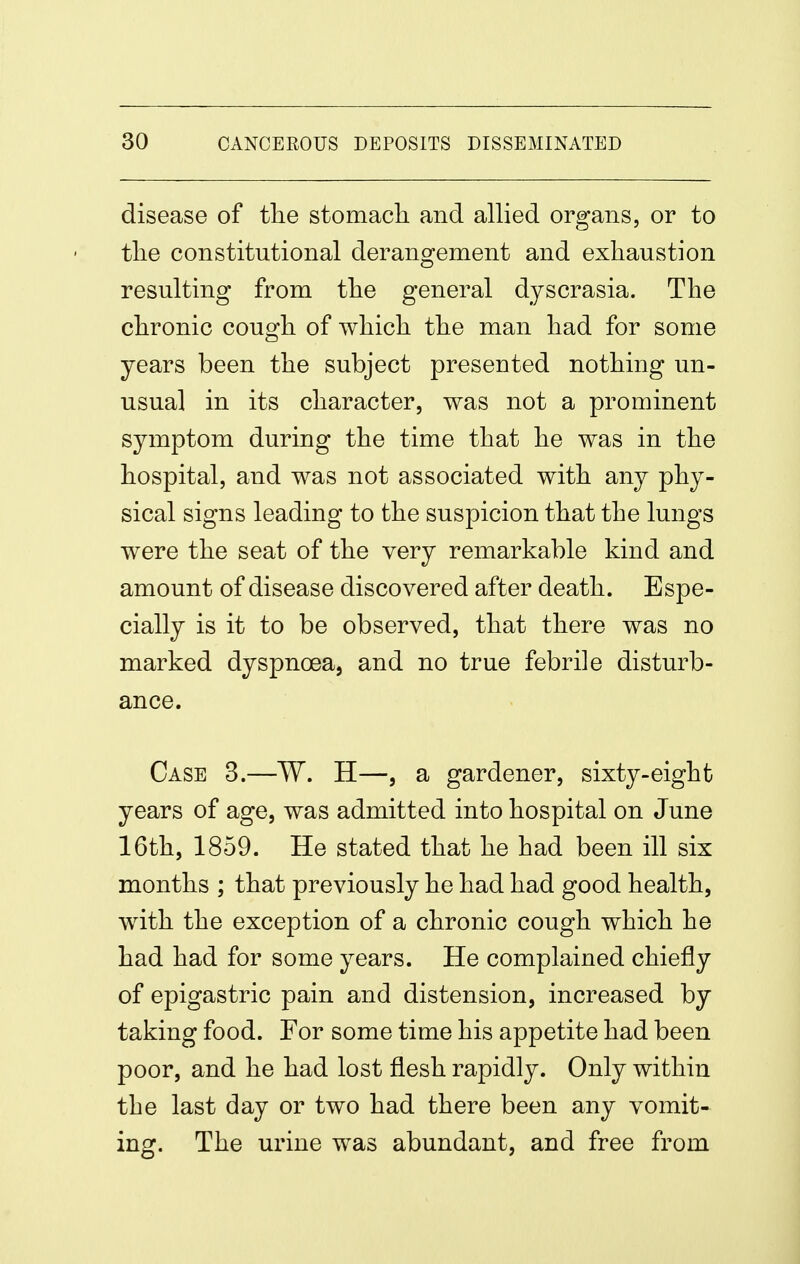 disease of the stomacli and allied organs, or to tlie constitutional derangement and exhaustion resulting from the general dyscrasia. The chronic cough of which the man had for some years been the subject presented nothing un- usual in its character, was not a prominent symptom during the time that he was in the hospital, and was not associated with any phy- sical signs leading to the suspicion that the lungs were the seat of the very remarkable kind and amount of disease discovered after death. Espe- cially is it to be observed, that there was no marked dyspnoea, and no true febrile disturb- ance. Case 3.—W. H—, a gardener, sixty-eight years of age, was admitted into hospital on June 16th, 1859. He stated that he had been ill six months ; that previously he had had good health, with the exception of a chronic cough which he had had for some years. He complained chiefly of epigastric pain and distension, increased by taking food. Tor some time his appetite had been poor, and he had lost flesh rapidly. Only within the last day or two had there been any vomit- ing. The urine was abundant, and free from